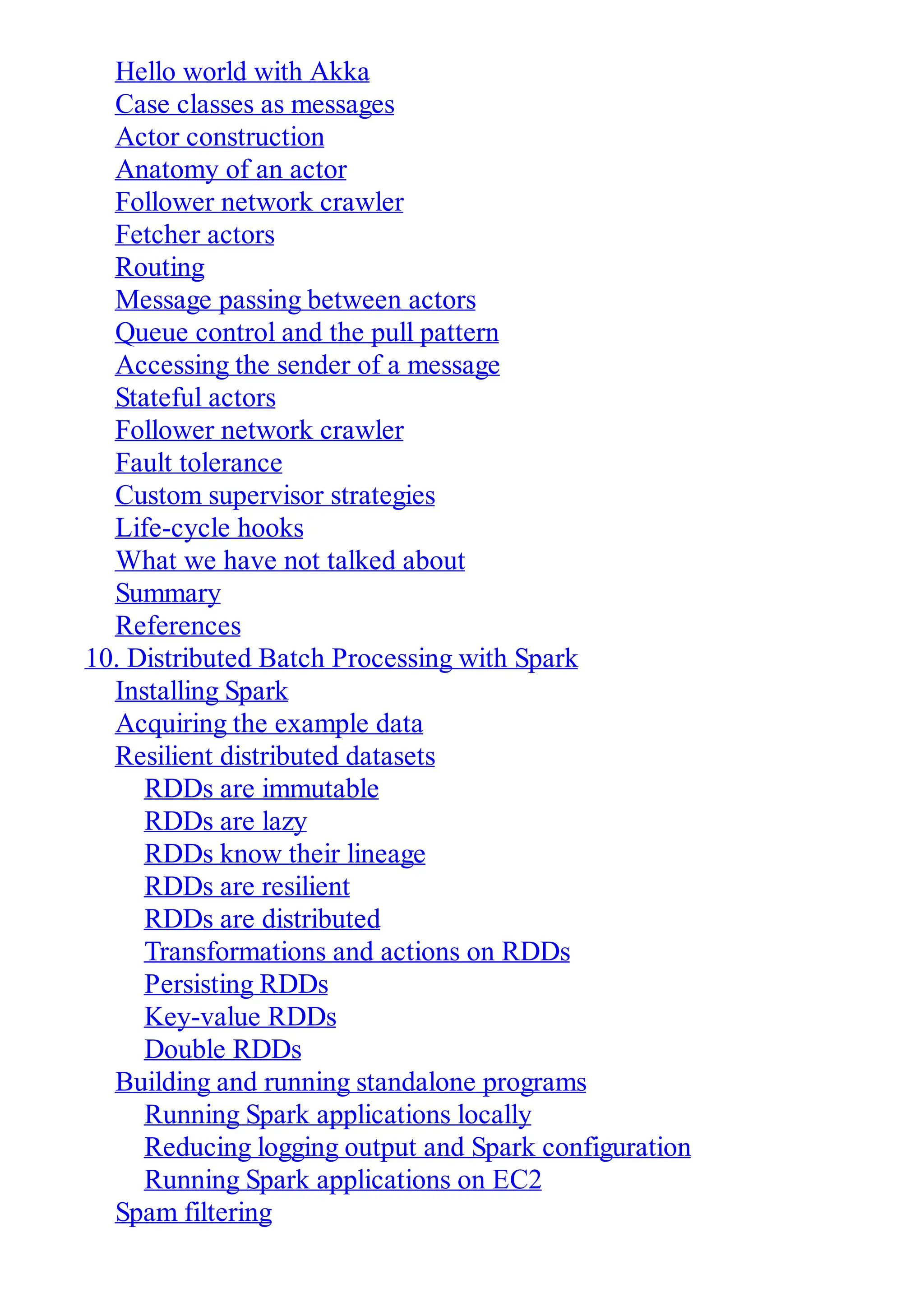 Hello world with Akka
Case classes as messages
Actor construction
Anatomy of an actor
Follower network crawler
Fetcher actors
Routing
Message passing between actors
Queue control and the pull pattern
Accessing the sender of a message
Stateful actors
Follower network crawler
Fault tolerance
Custom supervisor strategies
Life-cycle hooks
What we have not talked about
Summary
References
10. Distributed Batch Processing with Spark
Installing Spark
Acquiring the example data
Resilient distributed datasets
RDDs are immutable
RDDs are lazy
RDDs know their lineage
RDDs are resilient
RDDs are distributed
Transformations and actions on RDDs
Persisting RDDs
Key-value RDDs
Double RDDs
Building and running standalone programs
Running Spark applications locally
Reducing logging output and Spark configuration
Running Spark applications on EC2
Spam filtering
 