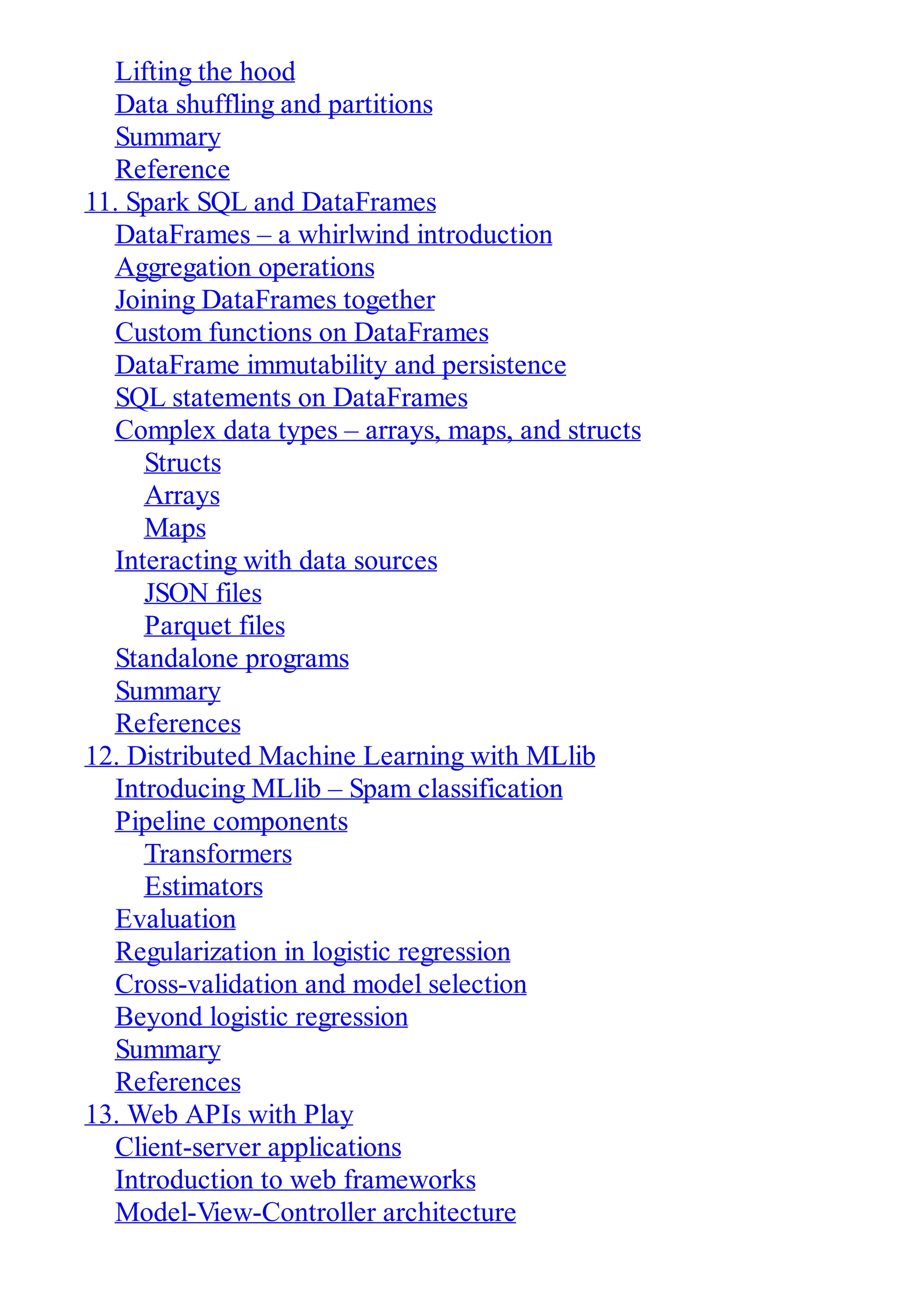 Lifting the hood
Data shuffling and partitions
Summary
Reference
11. Spark SQL and DataFrames
DataFrames – a whirlwind introduction
Aggregation operations
Joining DataFrames together
Custom functions on DataFrames
DataFrame immutability and persistence
SQL statements on DataFrames
Complex data types – arrays, maps, and structs
Structs
Arrays
Maps
Interacting with data sources
JSON files
Parquet files
Standalone programs
Summary
References
12. Distributed Machine Learning with MLlib
Introducing MLlib – Spam classification
Pipeline components
Transformers
Estimators
Evaluation
Regularization in logistic regression
Cross-validation and model selection
Beyond logistic regression
Summary
References
13. Web APIs with Play
Client-server applications
Introduction to web frameworks
Model-View-Controller architecture
 