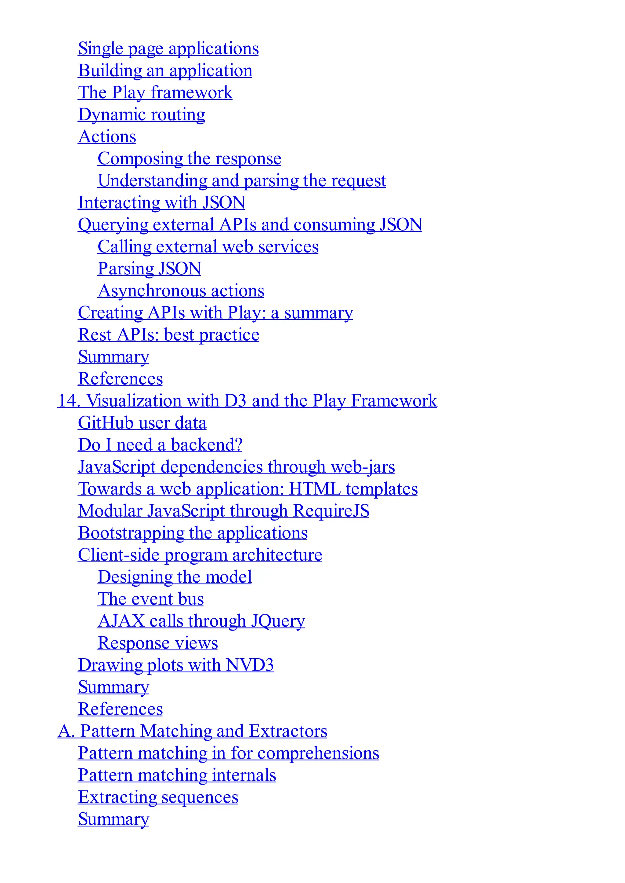 Single page applications
Building an application
The Play framework
Dynamic routing
Actions
Composing the response
Understanding and parsing the request
Interacting with JSON
Querying external APIs and consuming JSON
Calling external web services
Parsing JSON
Asynchronous actions
Creating APIs with Play: a summary
Rest APIs: best practice
Summary
References
14. Visualization with D3 and the Play Framework
GitHub user data
Do I need a backend?
JavaScript dependencies through web-jars
Towards a web application: HTML templates
Modular JavaScript through RequireJS
Bootstrapping the applications
Client-side program architecture
Designing the model
The event bus
AJAX calls through JQuery
Response views
Drawing plots with NVD3
Summary
References
A. Pattern Matching and Extractors
Pattern matching in for comprehensions
Pattern matching internals
Extracting sequences
Summary
 