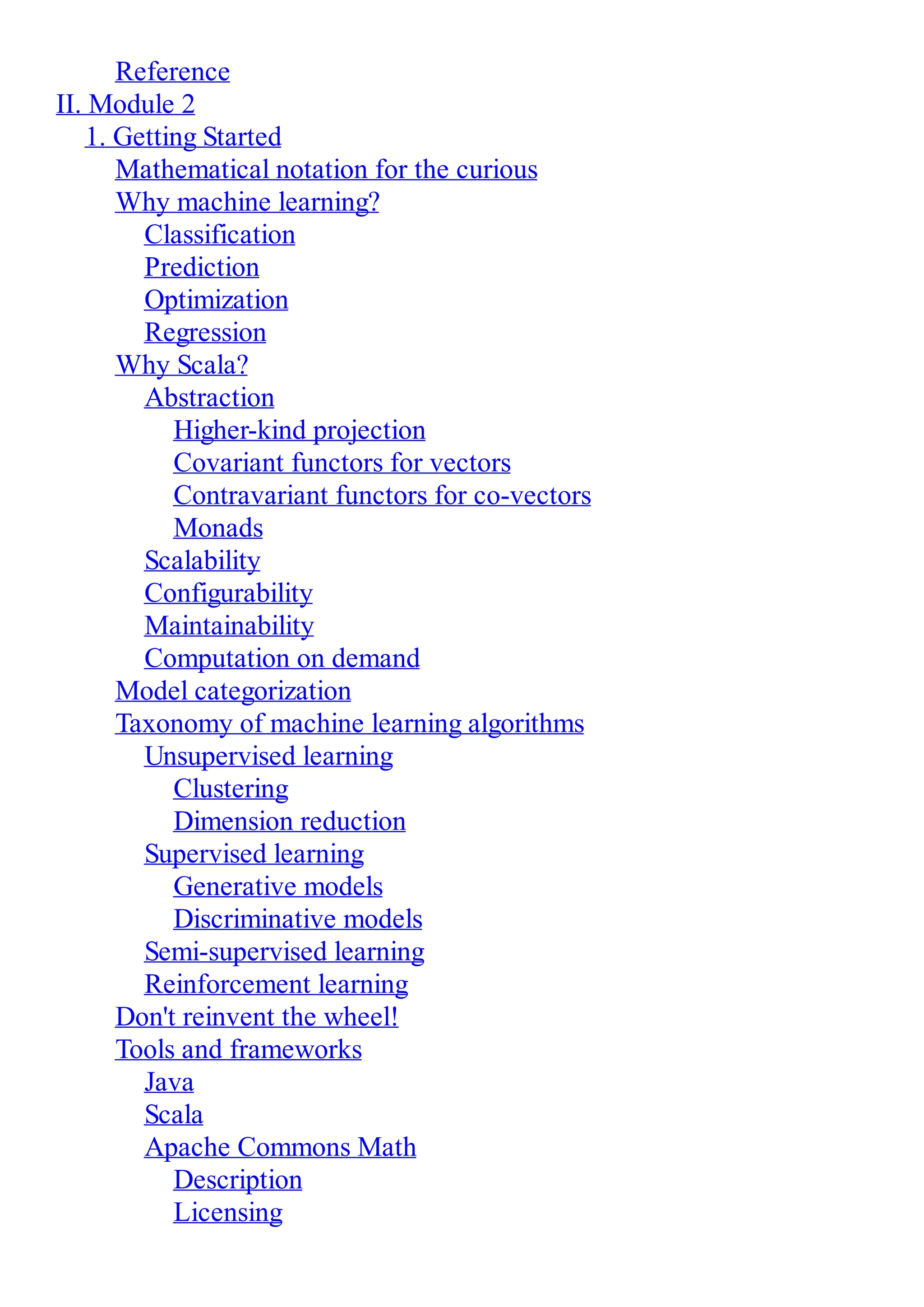 Reference
II. Module 2
1. Getting Started
Mathematical notation for the curious
Why machine learning?
Classification
Prediction
Optimization
Regression
Why Scala?
Abstraction
Higher-kind projection
Covariant functors for vectors
Contravariant functors for co-vectors
Monads
Scalability
Configurability
Maintainability
Computation on demand
Model categorization
Taxonomy of machine learning algorithms
Unsupervised learning
Clustering
Dimension reduction
Supervised learning
Generative models
Discriminative models
Semi-supervised learning
Reinforcement learning
Don't reinvent the wheel!
Tools and frameworks
Java
Scala
Apache Commons Math
Description
Licensing
 