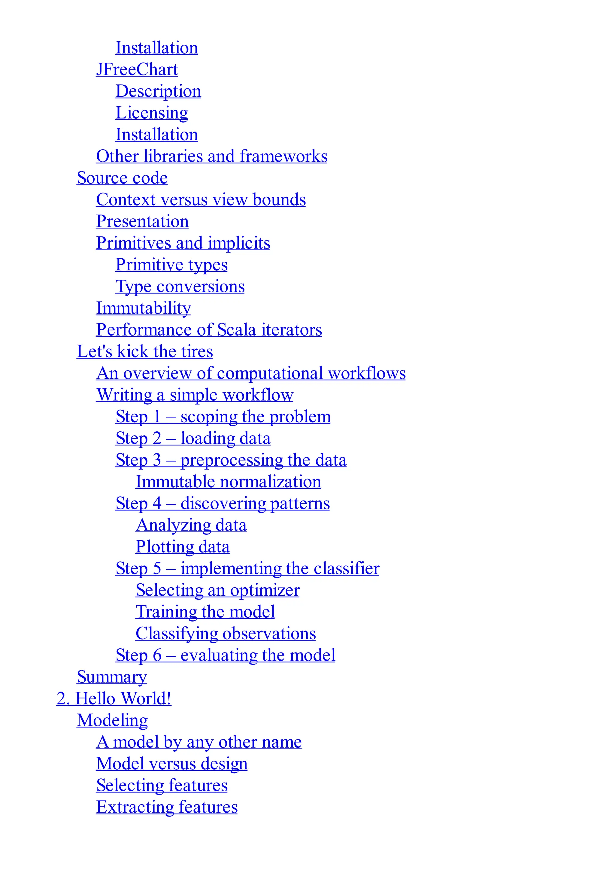 Installation
JFreeChart
Description
Licensing
Installation
Other libraries and frameworks
Source code
Context versus view bounds
Presentation
Primitives and implicits
Primitive types
Type conversions
Immutability
Performance of Scala iterators
Let's kick the tires
An overview of computational workflows
Writing a simple workflow
Step 1 – scoping the problem
Step 2 – loading data
Step 3 – preprocessing the data
Immutable normalization
Step 4 – discovering patterns
Analyzing data
Plotting data
Step 5 – implementing the classifier
Selecting an optimizer
Training the model
Classifying observations
Step 6 – evaluating the model
Summary
2. Hello World!
Modeling
A model by any other name
Model versus design
Selecting features
Extracting features
 