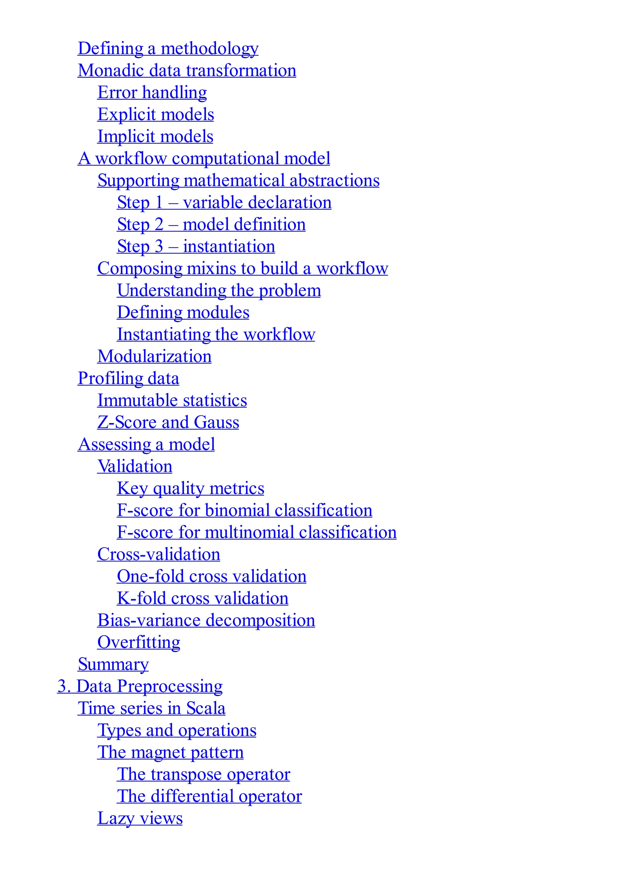 Defining a methodology
Monadic data transformation
Error handling
Explicit models
Implicit models
A workflow computational model
Supporting mathematical abstractions
Step 1 – variable declaration
Step 2 – model definition
Step 3 – instantiation
Composing mixins to build a workflow
Understanding the problem
Defining modules
Instantiating the workflow
Modularization
Profiling data
Immutable statistics
Z-Score and Gauss
Assessing a model
Validation
Key quality metrics
F-score for binomial classification
F-score for multinomial classification
Cross-validation
One-fold cross validation
K-fold cross validation
Bias-variance decomposition
Overfitting
Summary
3. Data Preprocessing
Time series in Scala
Types and operations
The magnet pattern
The transpose operator
The differential operator
Lazy views
 