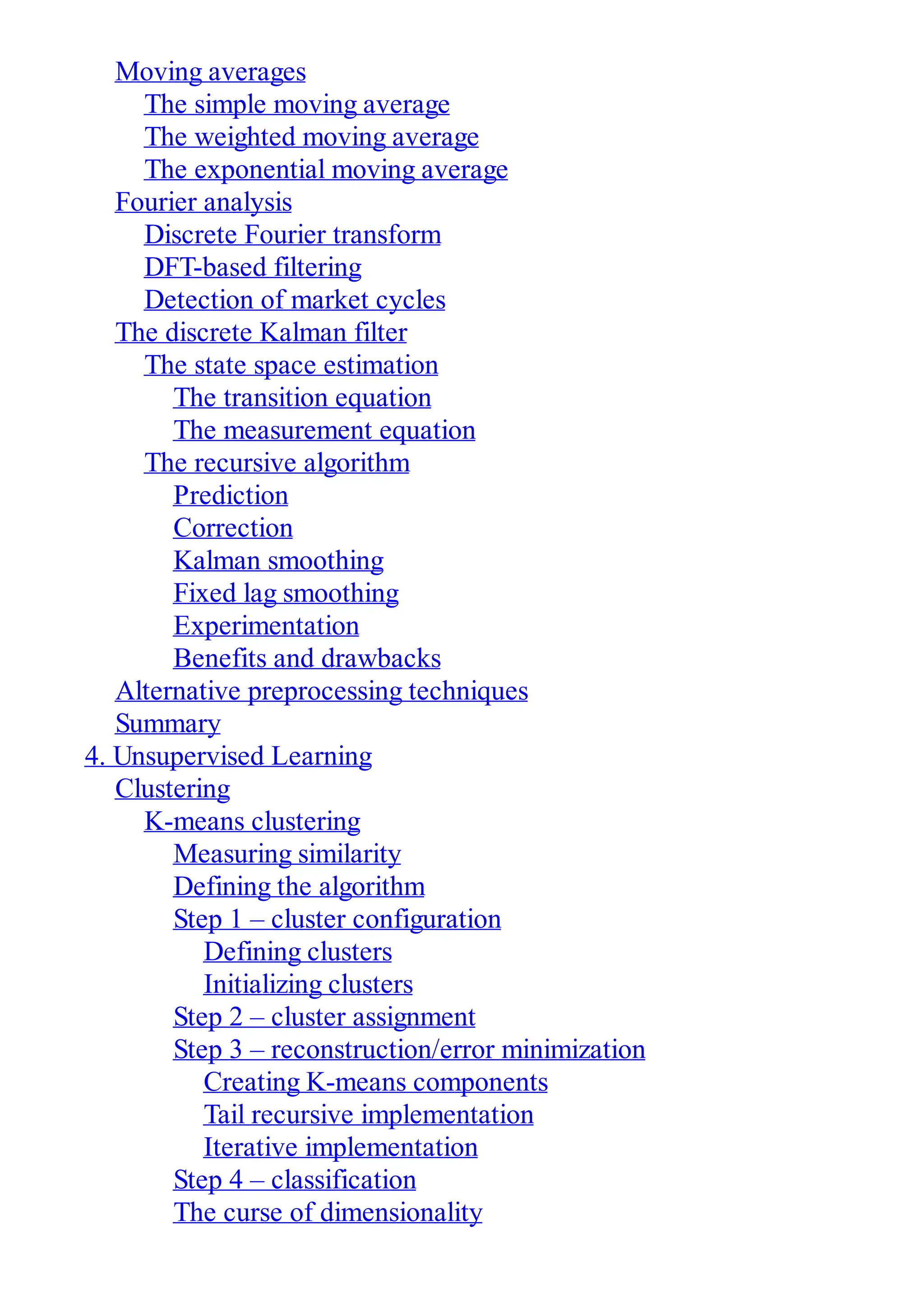 Moving averages
The simple moving average
The weighted moving average
The exponential moving average
Fourier analysis
Discrete Fourier transform
DFT-based filtering
Detection of market cycles
The discrete Kalman filter
The state space estimation
The transition equation
The measurement equation
The recursive algorithm
Prediction
Correction
Kalman smoothing
Fixed lag smoothing
Experimentation
Benefits and drawbacks
Alternative preprocessing techniques
Summary
4. Unsupervised Learning
Clustering
K-means clustering
Measuring similarity
Defining the algorithm
Step 1 – cluster configuration
Defining clusters
Initializing clusters
Step 2 – cluster assignment
Step 3 – reconstruction/error minimization
Creating K-means components
Tail recursive implementation
Iterative implementation
Step 4 – classification
The curse of dimensionality
 