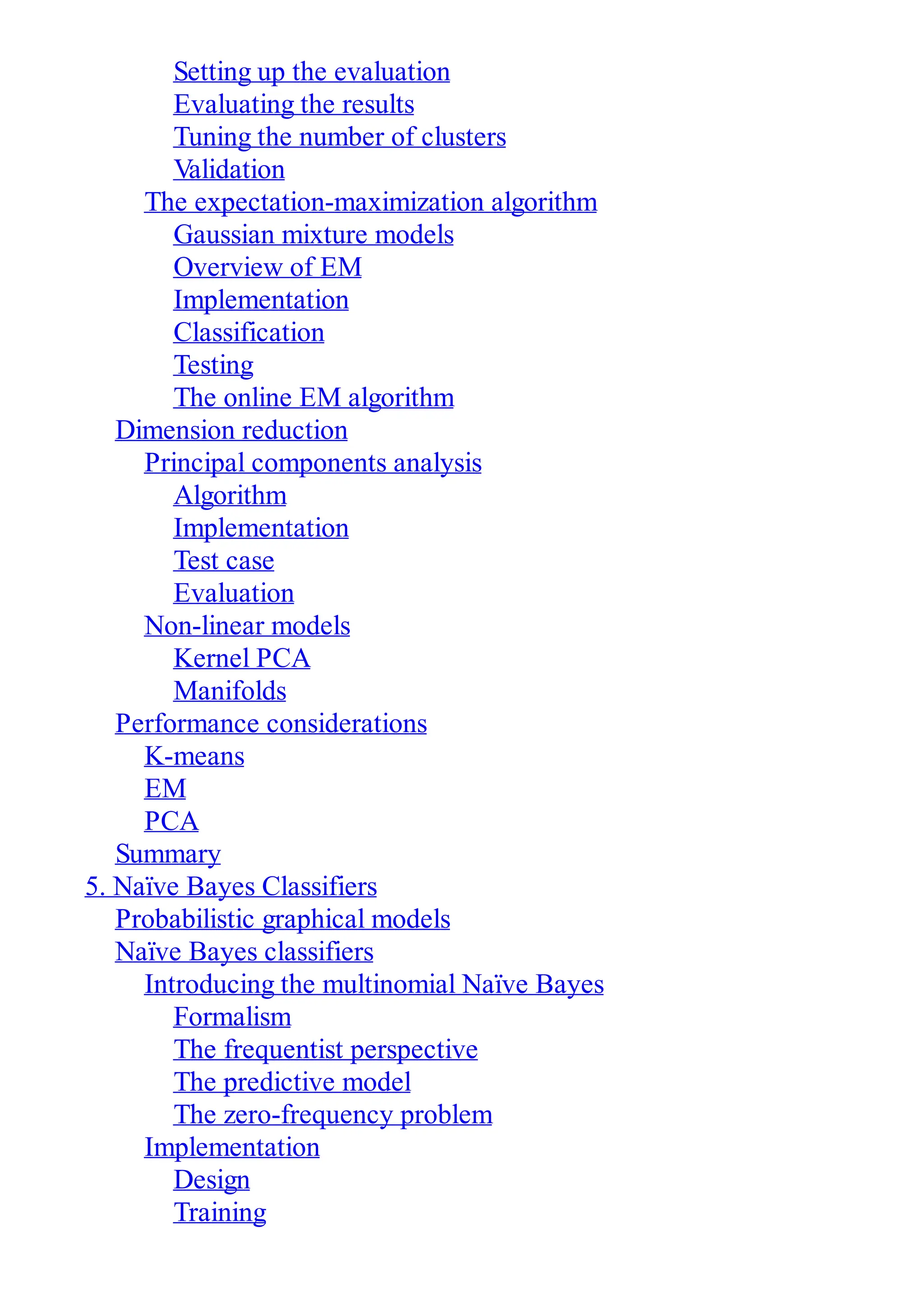 Setting up the evaluation
Evaluating the results
Tuning the number of clusters
Validation
The expectation-maximization algorithm
Gaussian mixture models
Overview of EM
Implementation
Classification
Testing
The online EM algorithm
Dimension reduction
Principal components analysis
Algorithm
Implementation
Test case
Evaluation
Non-linear models
Kernel PCA
Manifolds
Performance considerations
K-means
EM
PCA
Summary
5. Naïve Bayes Classifiers
Probabilistic graphical models
Naïve Bayes classifiers
Introducing the multinomial Naïve Bayes
Formalism
The frequentist perspective
The predictive model
The zero-frequency problem
Implementation
Design
Training
 