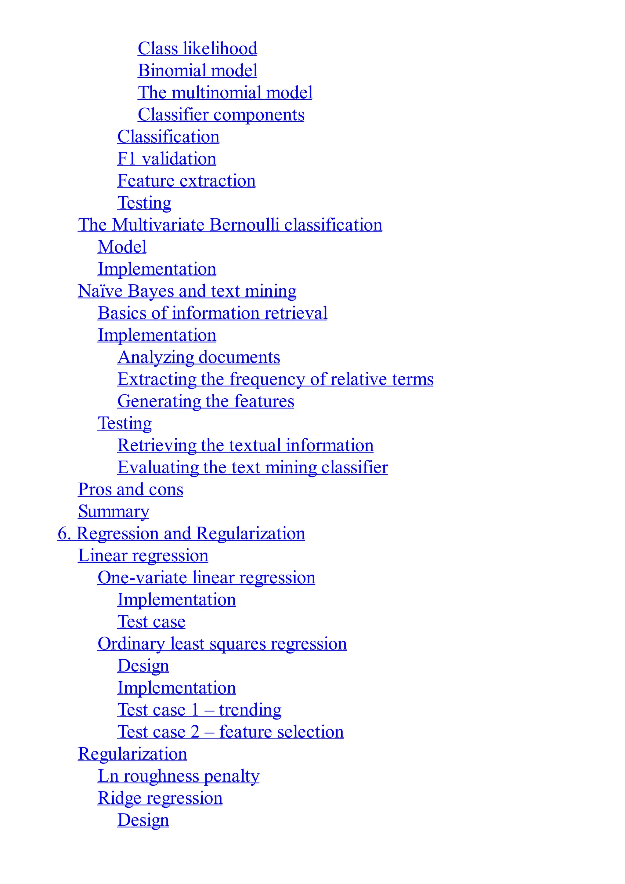 Class likelihood
Binomial model
The multinomial model
Classifier components
Classification
F1 validation
Feature extraction
Testing
The Multivariate Bernoulli classification
Model
Implementation
Naïve Bayes and text mining
Basics of information retrieval
Implementation
Analyzing documents
Extracting the frequency of relative terms
Generating the features
Testing
Retrieving the textual information
Evaluating the text mining classifier
Pros and cons
Summary
6. Regression and Regularization
Linear regression
One-variate linear regression
Implementation
Test case
Ordinary least squares regression
Design
Implementation
Test case 1 – trending
Test case 2 – feature selection
Regularization
Ln roughness penalty
Ridge regression
Design
 