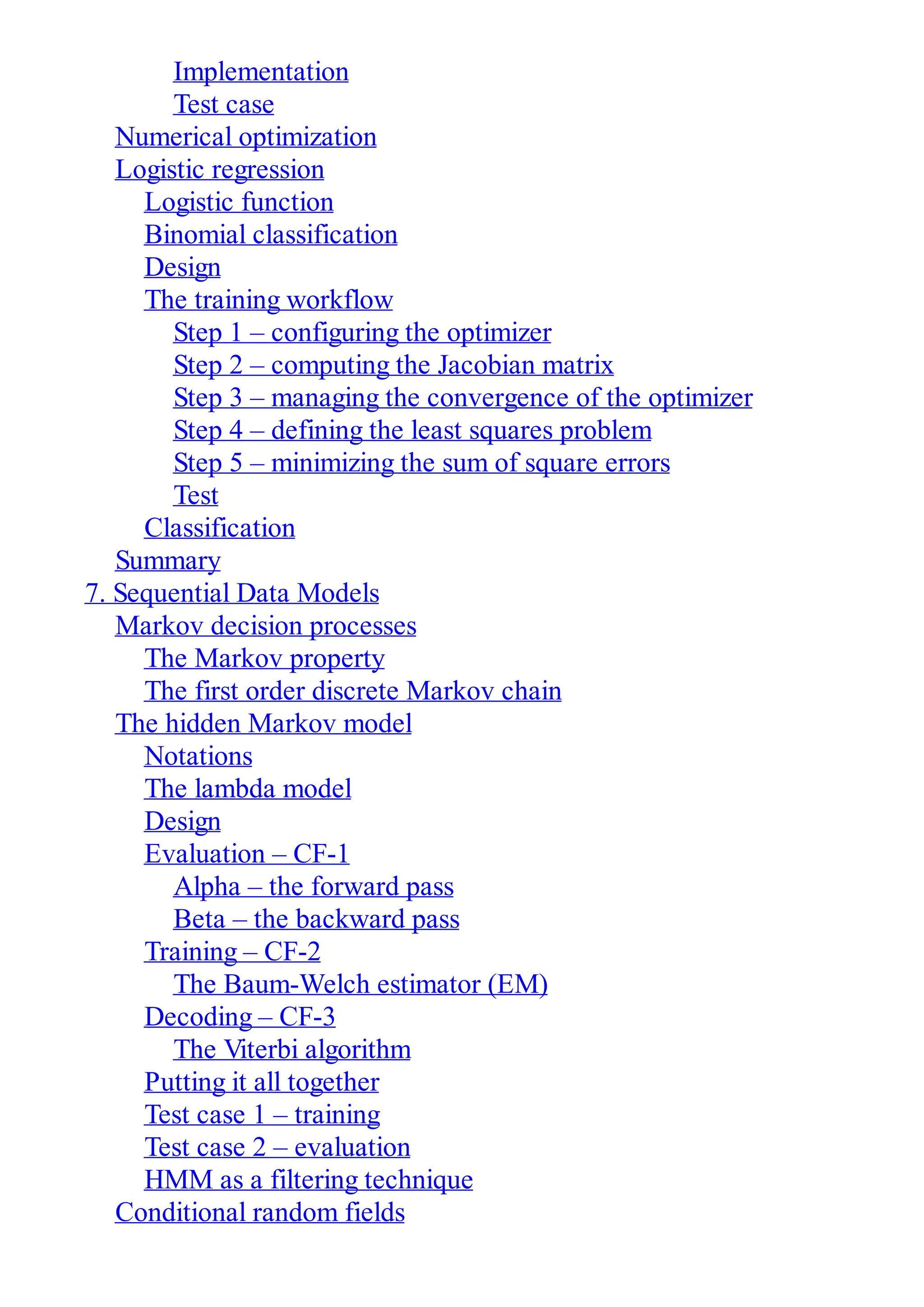 Implementation
Test case
Numerical optimization
Logistic regression
Logistic function
Binomial classification
Design
The training workflow
Step 1 – configuring the optimizer
Step 2 – computing the Jacobian matrix
Step 3 – managing the convergence of the optimizer
Step 4 – defining the least squares problem
Step 5 – minimizing the sum of square errors
Test
Classification
Summary
7. Sequential Data Models
Markov decision processes
The Markov property
The first order discrete Markov chain
The hidden Markov model
Notations
The lambda model
Design
Evaluation – CF-1
Alpha – the forward pass
Beta – the backward pass
Training – CF-2
The Baum-Welch estimator (EM)
Decoding – CF-3
The Viterbi algorithm
Putting it all together
Test case 1 – training
Test case 2 – evaluation
HMM as a filtering technique
Conditional random fields
 