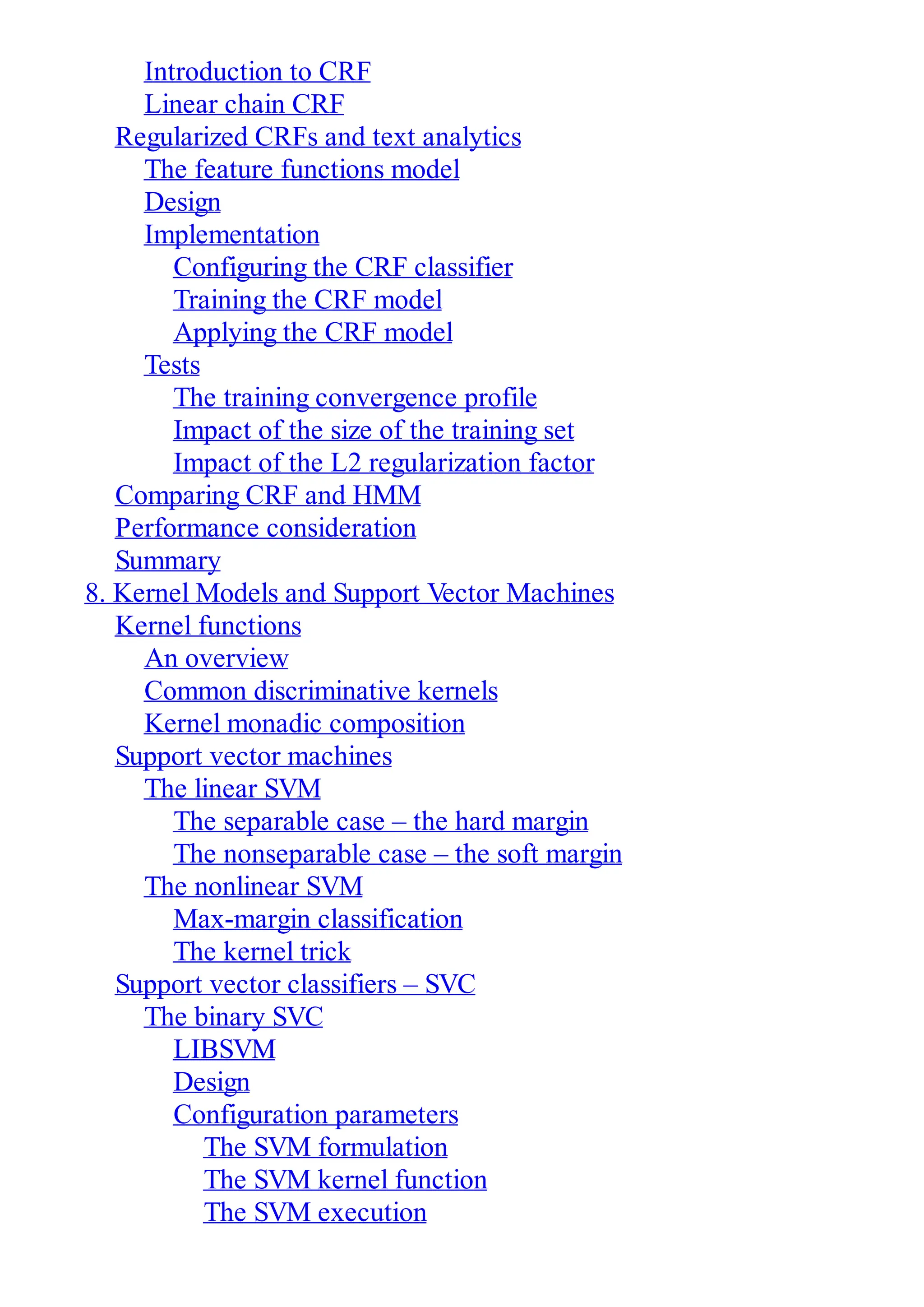Introduction to CRF
Linear chain CRF
Regularized CRFs and text analytics
The feature functions model
Design
Implementation
Configuring the CRF classifier
Training the CRF model
Applying the CRF model
Tests
The training convergence profile
Impact of the size of the training set
Impact of the L2 regularization factor
Comparing CRF and HMM
Performance consideration
Summary
8. Kernel Models and Support Vector Machines
Kernel functions
An overview
Common discriminative kernels
Kernel monadic composition
Support vector machines
The linear SVM
The separable case – the hard margin
The nonseparable case – the soft margin
The nonlinear SVM
Max-margin classification
The kernel trick
Support vector classifiers – SVC
The binary SVC
LIBSVM
Design
Configuration parameters
The SVM formulation
The SVM kernel function
The SVM execution
 