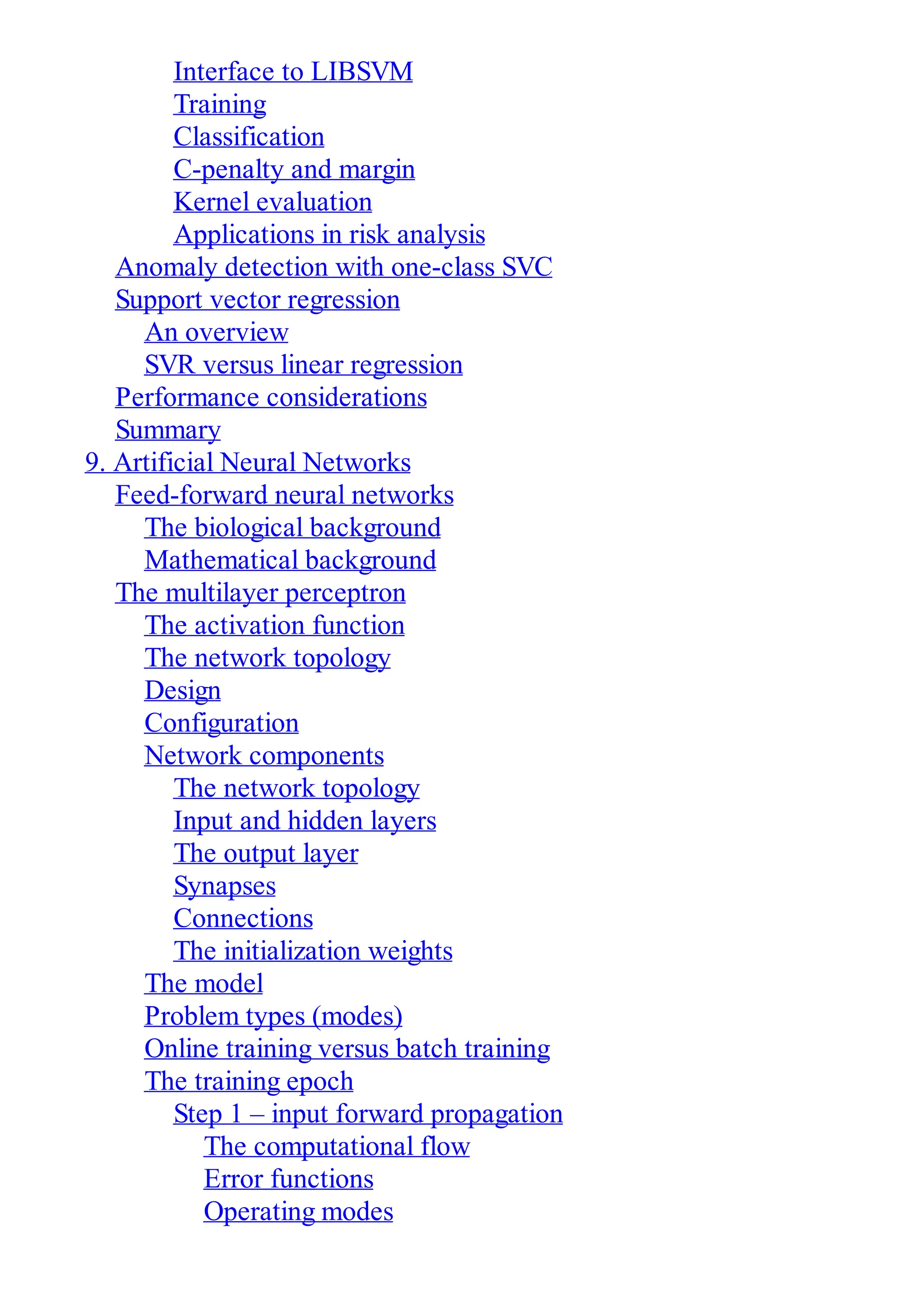 Interface to LIBSVM
Training
Classification
C-penalty and margin
Kernel evaluation
Applications in risk analysis
Anomaly detection with one-class SVC
Support vector regression
An overview
SVR versus linear regression
Performance considerations
Summary
9. Artificial Neural Networks
Feed-forward neural networks
The biological background
Mathematical background
The multilayer perceptron
The activation function
The network topology
Design
Configuration
Network components
The network topology
Input and hidden layers
The output layer
Synapses
Connections
The initialization weights
The model
Problem types (modes)
Online training versus batch training
The training epoch
Step 1 – input forward propagation
The computational flow
Error functions
Operating modes
 