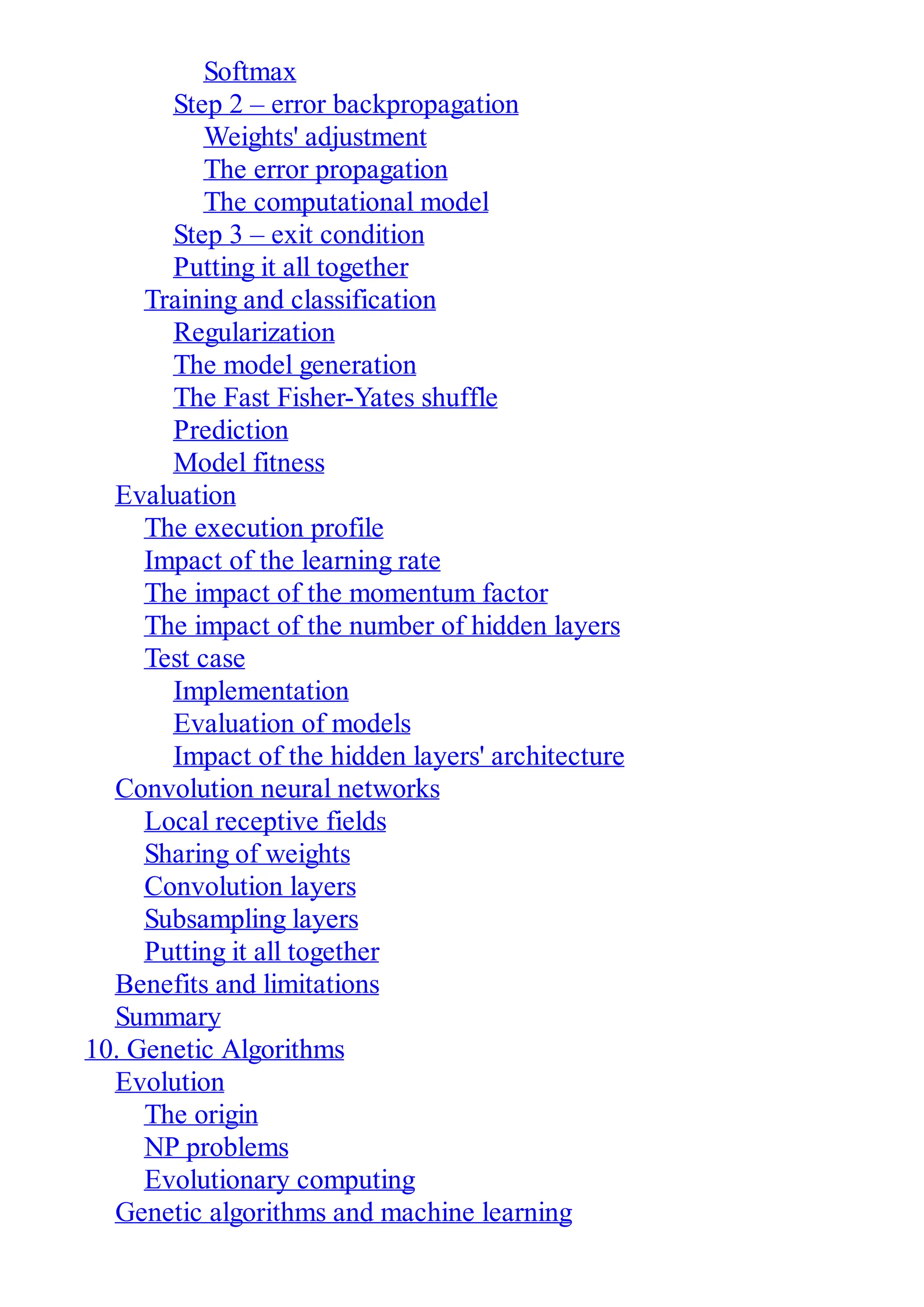 Softmax
Step 2 – error backpropagation
Weights' adjustment
The error propagation
The computational model
Step 3 – exit condition
Putting it all together
Training and classification
Regularization
The model generation
The Fast Fisher-Yates shuffle
Prediction
Model fitness
Evaluation
The execution profile
Impact of the learning rate
The impact of the momentum factor
The impact of the number of hidden layers
Test case
Implementation
Evaluation of models
Impact of the hidden layers' architecture
Convolution neural networks
Local receptive fields
Sharing of weights
Convolution layers
Subsampling layers
Putting it all together
Benefits and limitations
Summary
10. Genetic Algorithms
Evolution
The origin
NP problems
Evolutionary computing
Genetic algorithms and machine learning
 