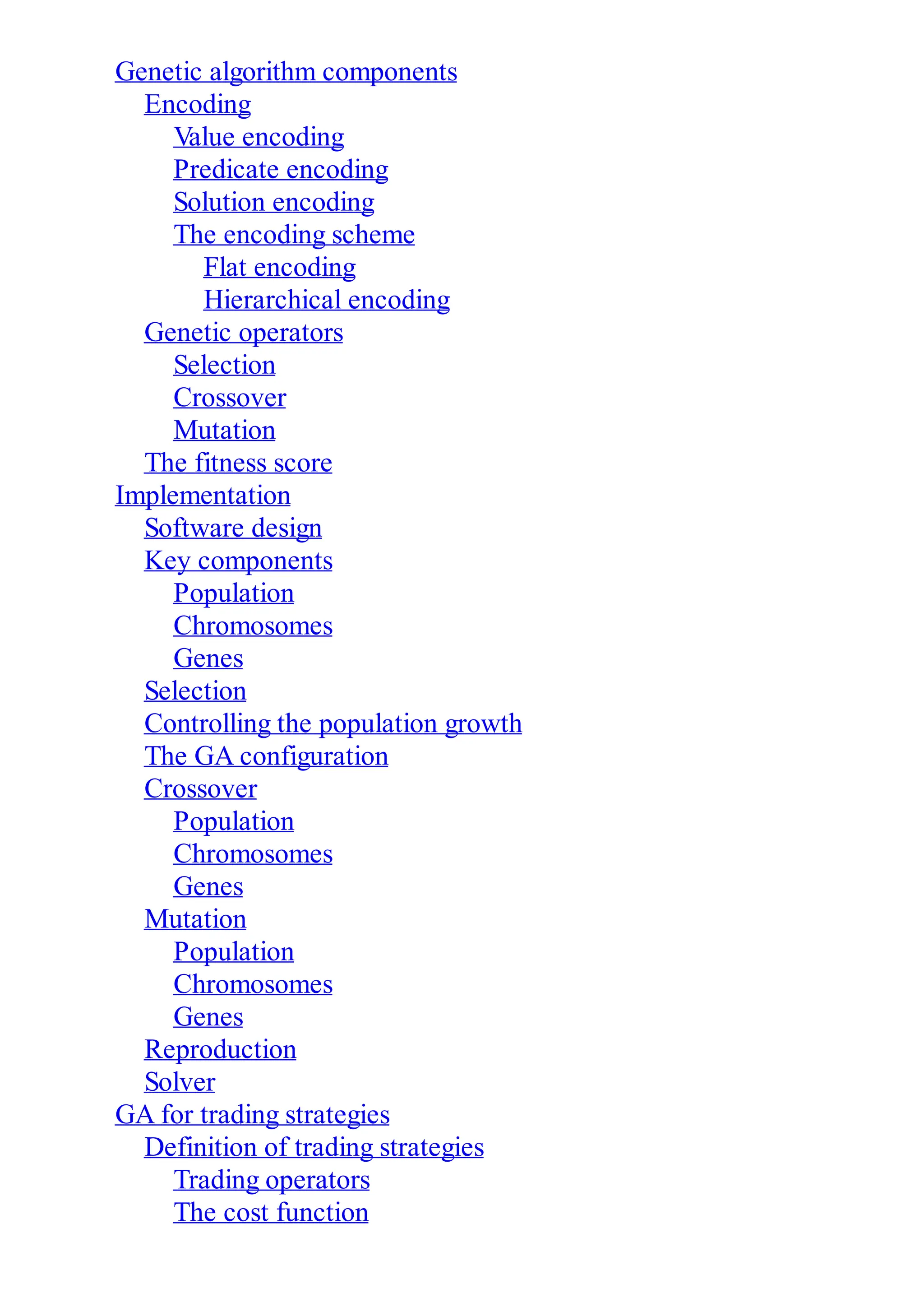 Genetic algorithm components
Encoding
Value encoding
Predicate encoding
Solution encoding
The encoding scheme
Flat encoding
Hierarchical encoding
Genetic operators
Selection
Crossover
Mutation
The fitness score
Implementation
Software design
Key components
Population
Chromosomes
Genes
Selection
Controlling the population growth
The GA configuration
Crossover
Population
Chromosomes
Genes
Mutation
Population
Chromosomes
Genes
Reproduction
Solver
GA for trading strategies
Definition of trading strategies
Trading operators
The cost function
 