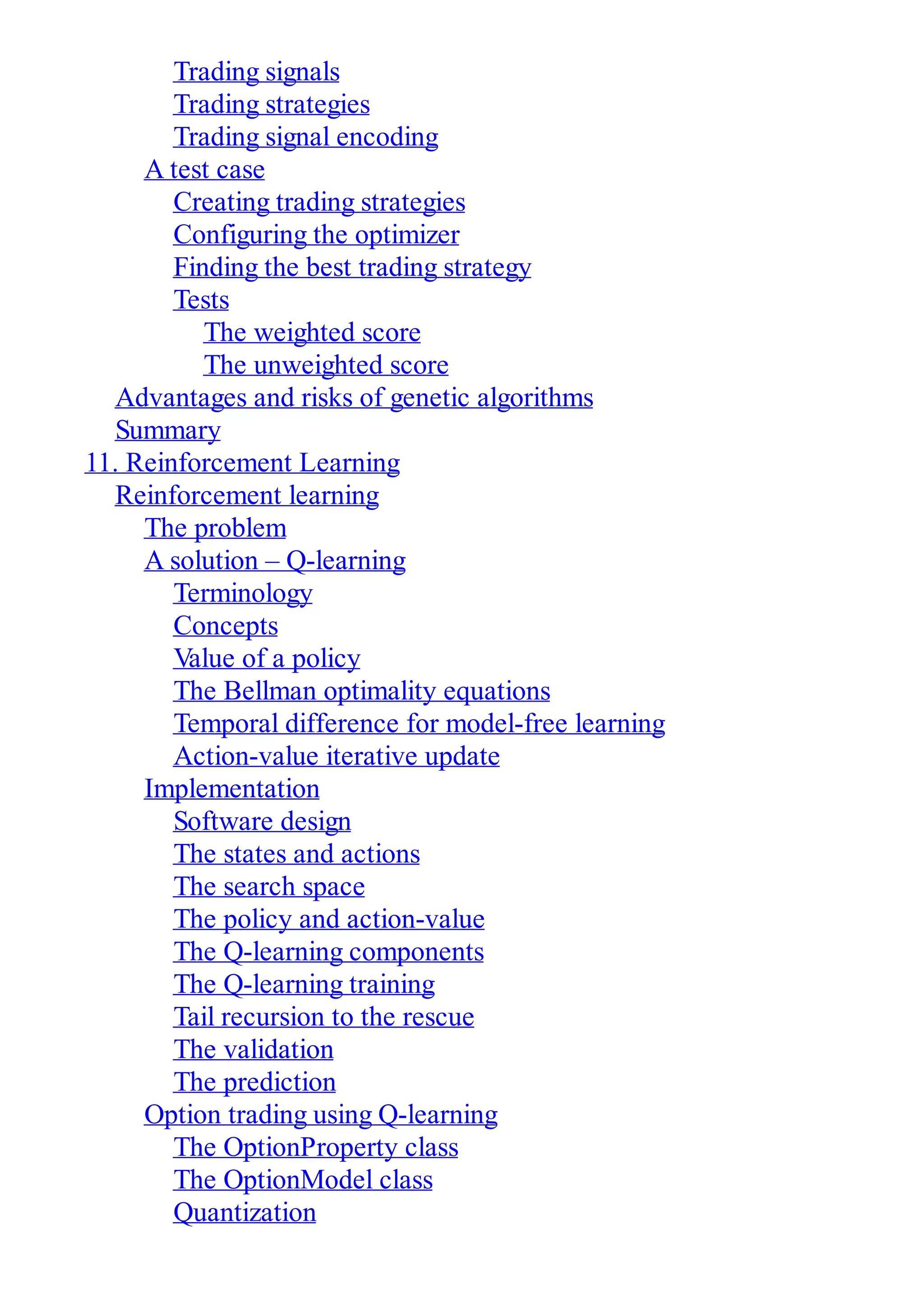 Trading signals
Trading strategies
Trading signal encoding
A test case
Creating trading strategies
Configuring the optimizer
Finding the best trading strategy
Tests
The weighted score
The unweighted score
Advantages and risks of genetic algorithms
Summary
11. Reinforcement Learning
Reinforcement learning
The problem
A solution – Q-learning
Terminology
Concepts
Value of a policy
The Bellman optimality equations
Temporal difference for model-free learning
Action-value iterative update
Implementation
Software design
The states and actions
The search space
The policy and action-value
The Q-learning components
The Q-learning training
Tail recursion to the rescue
The validation
The prediction
Option trading using Q-learning
The OptionProperty class
The OptionModel class
Quantization
 