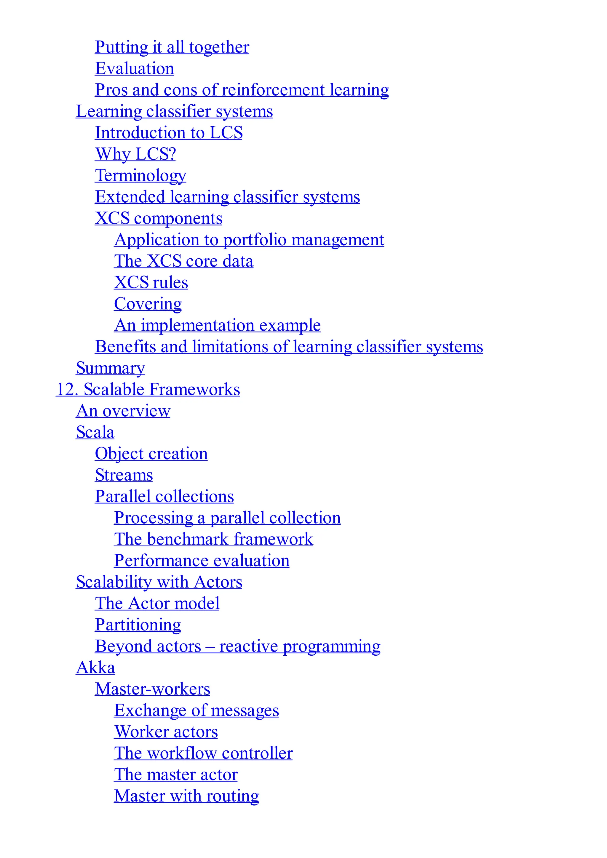 Putting it all together
Evaluation
Pros and cons of reinforcement learning
Learning classifier systems
Introduction to LCS
Why LCS?
Terminology
Extended learning classifier systems
XCS components
Application to portfolio management
The XCS core data
XCS rules
Covering
An implementation example
Benefits and limitations of learning classifier systems
Summary
12. Scalable Frameworks
An overview
Scala
Object creation
Streams
Parallel collections
Processing a parallel collection
The benchmark framework
Performance evaluation
Scalability with Actors
The Actor model
Partitioning
Beyond actors – reactive programming
Akka
Master-workers
Exchange of messages
Worker actors
The workflow controller
The master actor
Master with routing
 