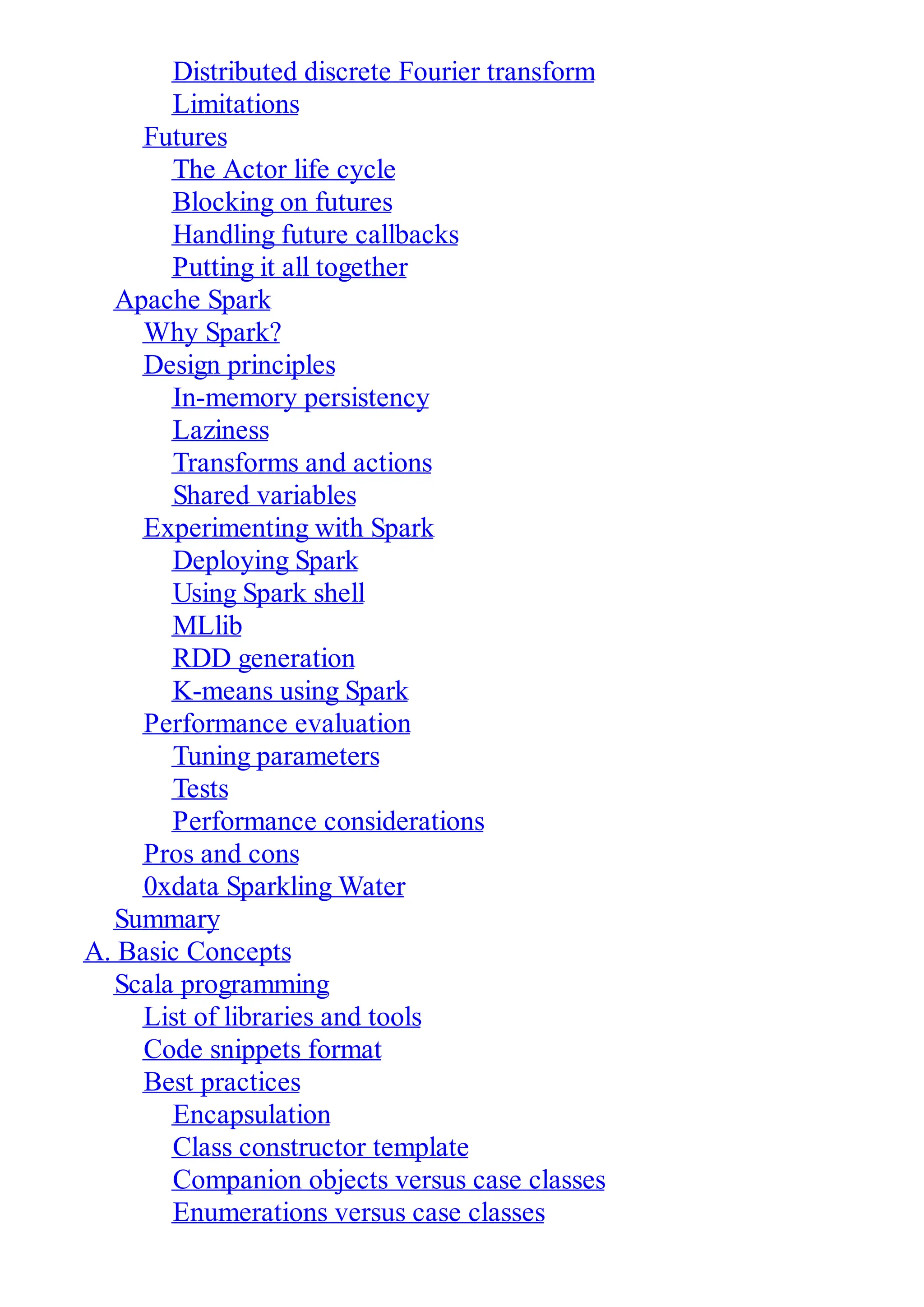 Distributed discrete Fourier transform
Limitations
Futures
The Actor life cycle
Blocking on futures
Handling future callbacks
Putting it all together
Apache Spark
Why Spark?
Design principles
In-memory persistency
Laziness
Transforms and actions
Shared variables
Experimenting with Spark
Deploying Spark
Using Spark shell
MLlib
RDD generation
K-means using Spark
Performance evaluation
Tuning parameters
Tests
Performance considerations
Pros and cons
0xdata Sparkling Water
Summary
A. Basic Concepts
Scala programming
List of libraries and tools
Code snippets format
Best practices
Encapsulation
Class constructor template
Companion objects versus case classes
Enumerations versus case classes
 