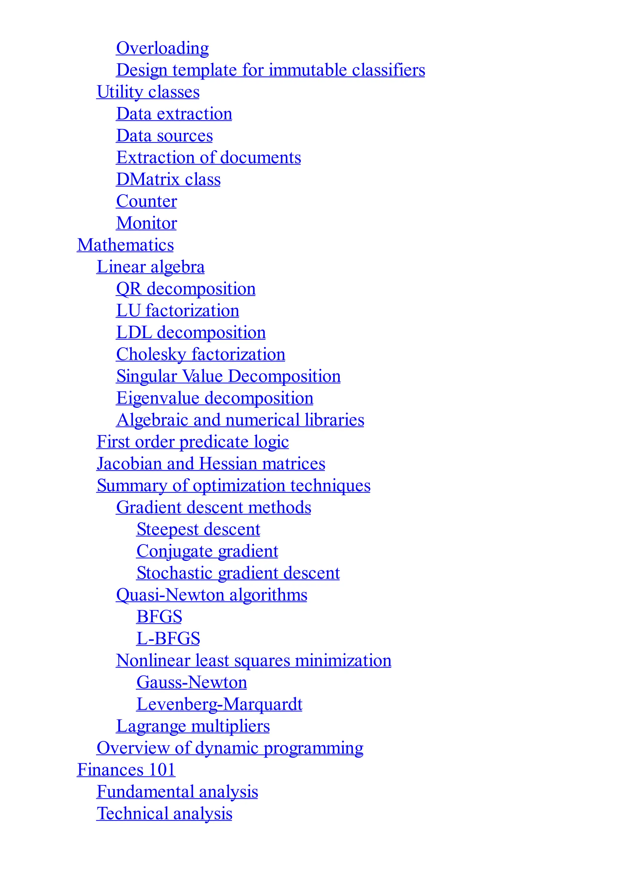 Overloading
Design template for immutable classifiers
Utility classes
Data extraction
Data sources
Extraction of documents
DMatrix class
Counter
Monitor
Mathematics
Linear algebra
QR decomposition
LU factorization
LDL decomposition
Cholesky factorization
Singular Value Decomposition
Eigenvalue decomposition
Algebraic and numerical libraries
First order predicate logic
Jacobian and Hessian matrices
Summary of optimization techniques
Gradient descent methods
Steepest descent
Conjugate gradient
Stochastic gradient descent
Quasi-Newton algorithms
BFGS
L-BFGS
Nonlinear least squares minimization
Gauss-Newton
Levenberg-Marquardt
Lagrange multipliers
Overview of dynamic programming
Finances 101
Fundamental analysis
Technical analysis
 