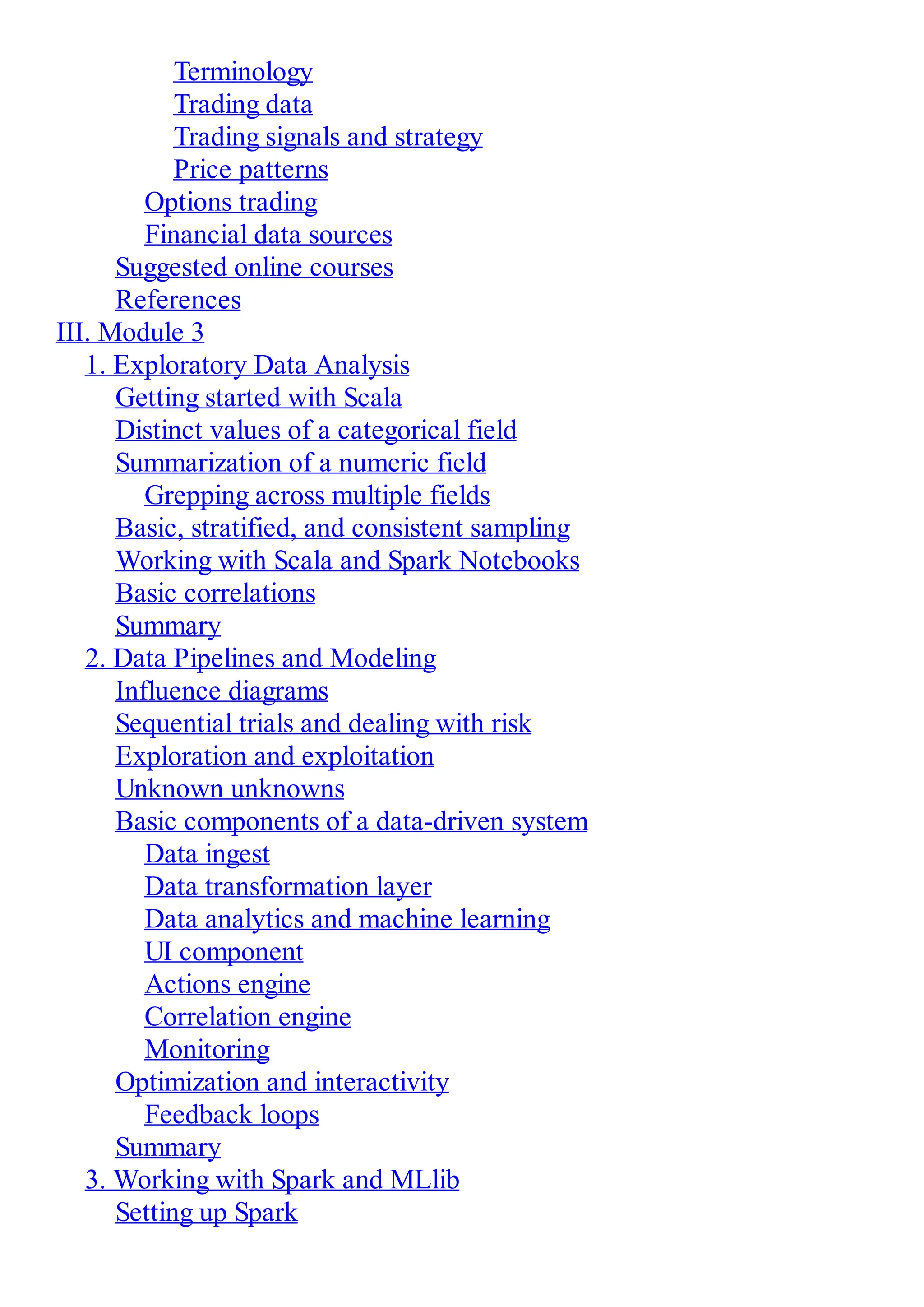 Terminology
Trading data
Trading signals and strategy
Price patterns
Options trading
Financial data sources
Suggested online courses
References
III. Module 3
1. Exploratory Data Analysis
Getting started with Scala
Distinct values of a categorical field
Summarization of a numeric field
Grepping across multiple fields
Basic, stratified, and consistent sampling
Working with Scala and Spark Notebooks
Basic correlations
Summary
2. Data Pipelines and Modeling
Influence diagrams
Sequential trials and dealing with risk
Exploration and exploitation
Unknown unknowns
Basic components of a data-driven system
Data ingest
Data transformation layer
Data analytics and machine learning
UI component
Actions engine
Correlation engine
Monitoring
Optimization and interactivity
Feedback loops
Summary
3. Working with Spark and MLlib
Setting up Spark
 