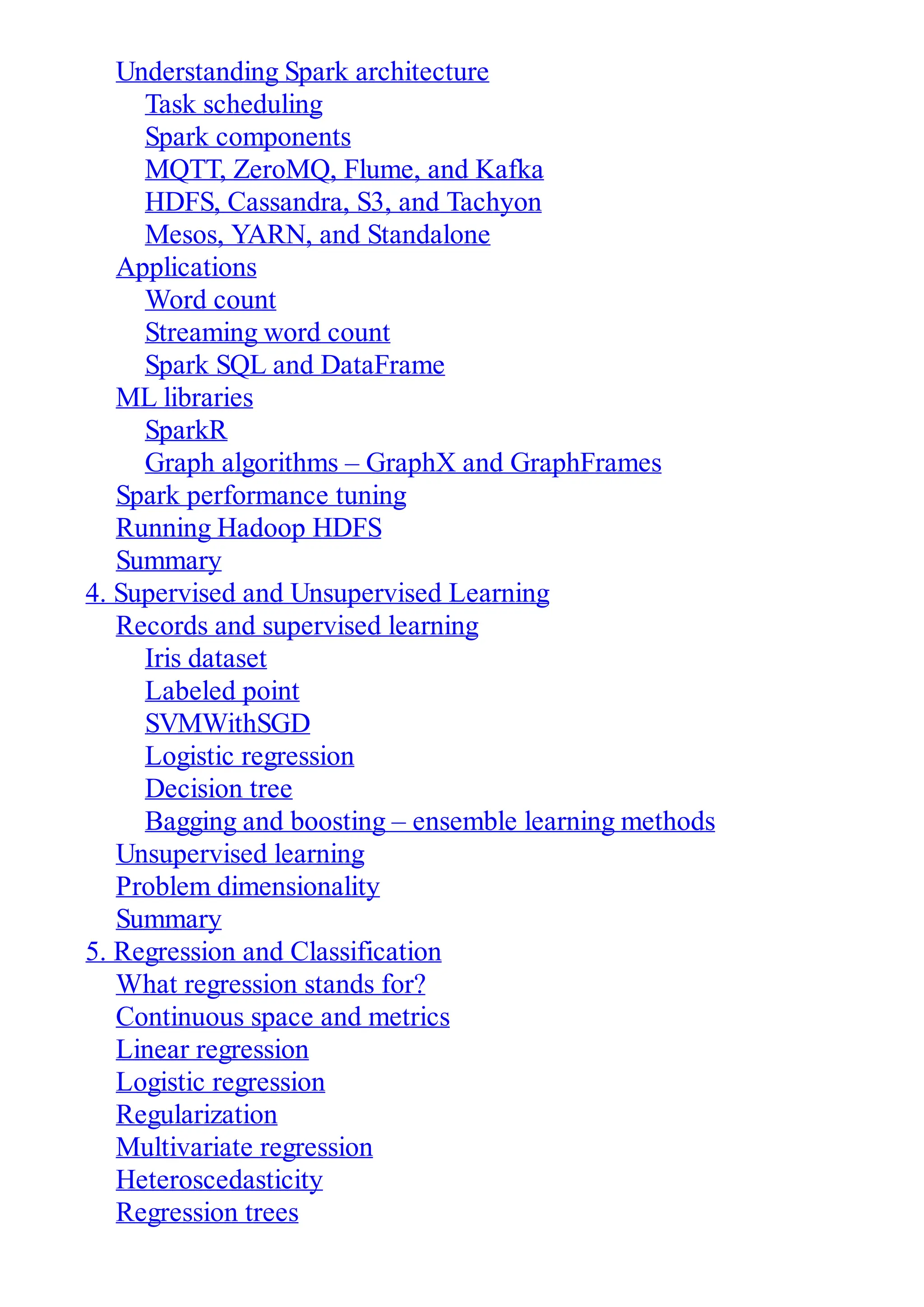 Understanding Spark architecture
Task scheduling
Spark components
MQTT, ZeroMQ, Flume, and Kafka
HDFS, Cassandra, S3, and Tachyon
Mesos, YARN, and Standalone
Applications
Word count
Streaming word count
Spark SQL and DataFrame
ML libraries
SparkR
Graph algorithms – GraphX and GraphFrames
Spark performance tuning
Running Hadoop HDFS
Summary
4. Supervised and Unsupervised Learning
Records and supervised learning
Iris dataset
Labeled point
SVMWithSGD
Logistic regression
Decision tree
Bagging and boosting – ensemble learning methods
Unsupervised learning
Problem dimensionality
Summary
5. Regression and Classification
What regression stands for?
Continuous space and metrics
Linear regression
Logistic regression
Regularization
Multivariate regression
Heteroscedasticity
Regression trees
 