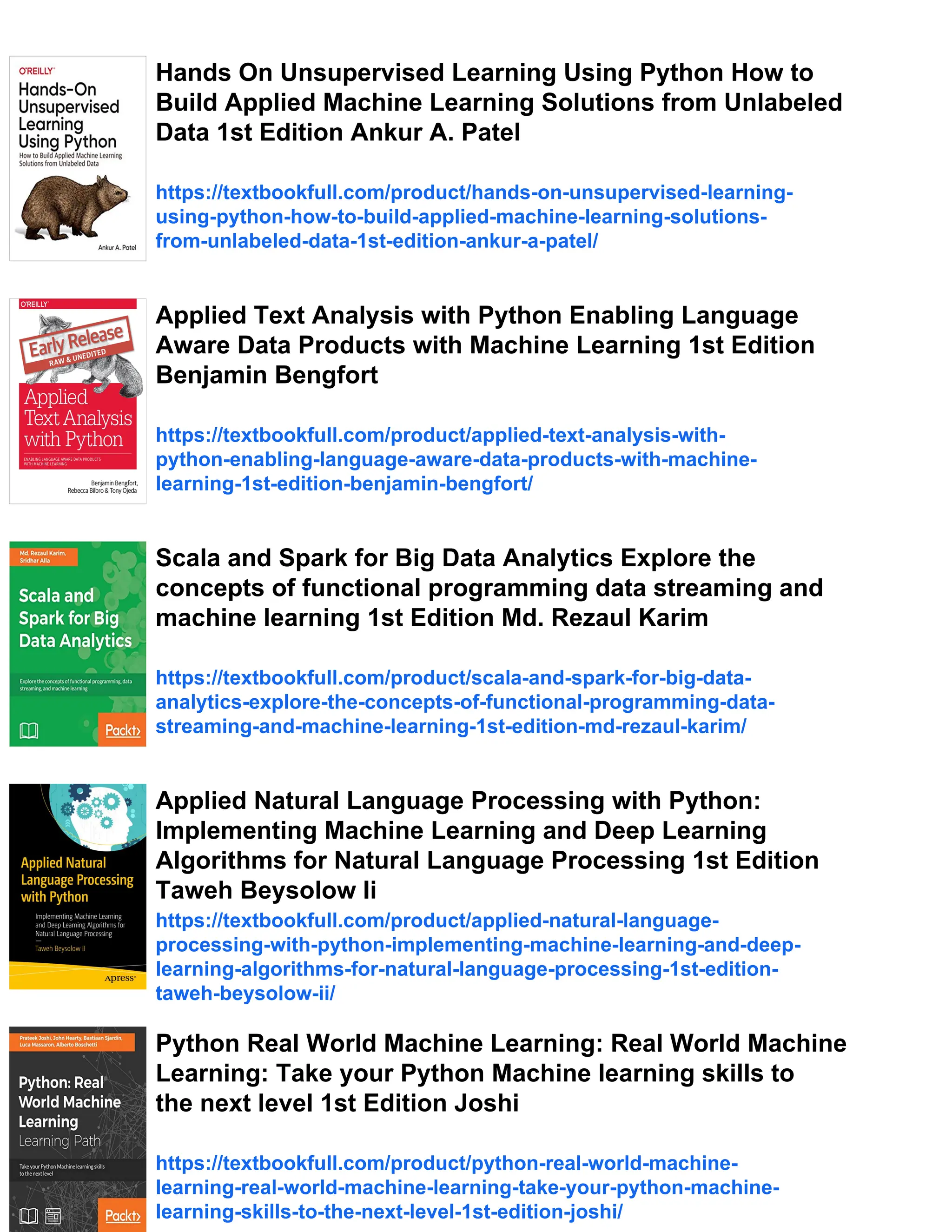 Hands On Unsupervised Learning Using Python How to
Build Applied Machine Learning Solutions from Unlabeled
Data 1st Edition Ankur A. Patel
https://textbookfull.com/product/hands-on-unsupervised-learning-
using-python-how-to-build-applied-machine-learning-solutions-
from-unlabeled-data-1st-edition-ankur-a-patel/
Applied Text Analysis with Python Enabling Language
Aware Data Products with Machine Learning 1st Edition
Benjamin Bengfort
https://textbookfull.com/product/applied-text-analysis-with-
python-enabling-language-aware-data-products-with-machine-
learning-1st-edition-benjamin-bengfort/
Scala and Spark for Big Data Analytics Explore the
concepts of functional programming data streaming and
machine learning 1st Edition Md. Rezaul Karim
https://textbookfull.com/product/scala-and-spark-for-big-data-
analytics-explore-the-concepts-of-functional-programming-data-
streaming-and-machine-learning-1st-edition-md-rezaul-karim/
Applied Natural Language Processing with Python:
Implementing Machine Learning and Deep Learning
Algorithms for Natural Language Processing 1st Edition
Taweh Beysolow Ii
https://textbookfull.com/product/applied-natural-language-
processing-with-python-implementing-machine-learning-and-deep-
learning-algorithms-for-natural-language-processing-1st-edition-
taweh-beysolow-ii/
Python Real World Machine Learning: Real World Machine
Learning: Take your Python Machine learning skills to
the next level 1st Edition Joshi
https://textbookfull.com/product/python-real-world-machine-
learning-real-world-machine-learning-take-your-python-machine-
learning-skills-to-the-next-level-1st-edition-joshi/
 