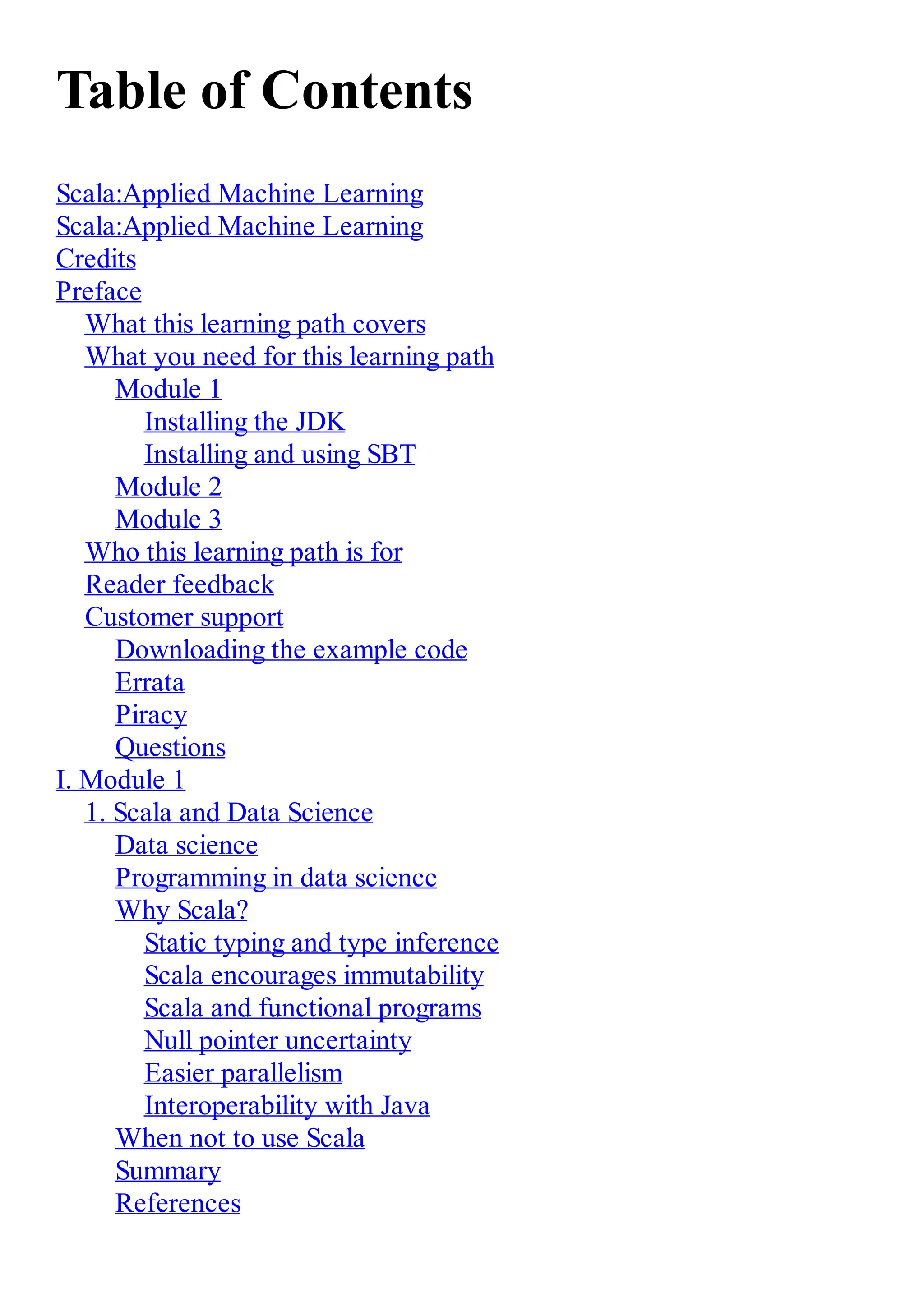 Table of Contents
Scala:Applied Machine Learning
Scala:Applied Machine Learning
Credits
Preface
What this learning path covers
What you need for this learning path
Module 1
Installing the JDK
Installing and using SBT
Module 2
Module 3
Who this learning path is for
Reader feedback
Customer support
Downloading the example code
Errata
Piracy
Questions
I. Module 1
1. Scala and Data Science
Data science
Programming in data science
Why Scala?
Static typing and type inference
Scala encourages immutability
Scala and functional programs
Null pointer uncertainty
Easier parallelism
Interoperability with Java
When not to use Scala
Summary
References
 