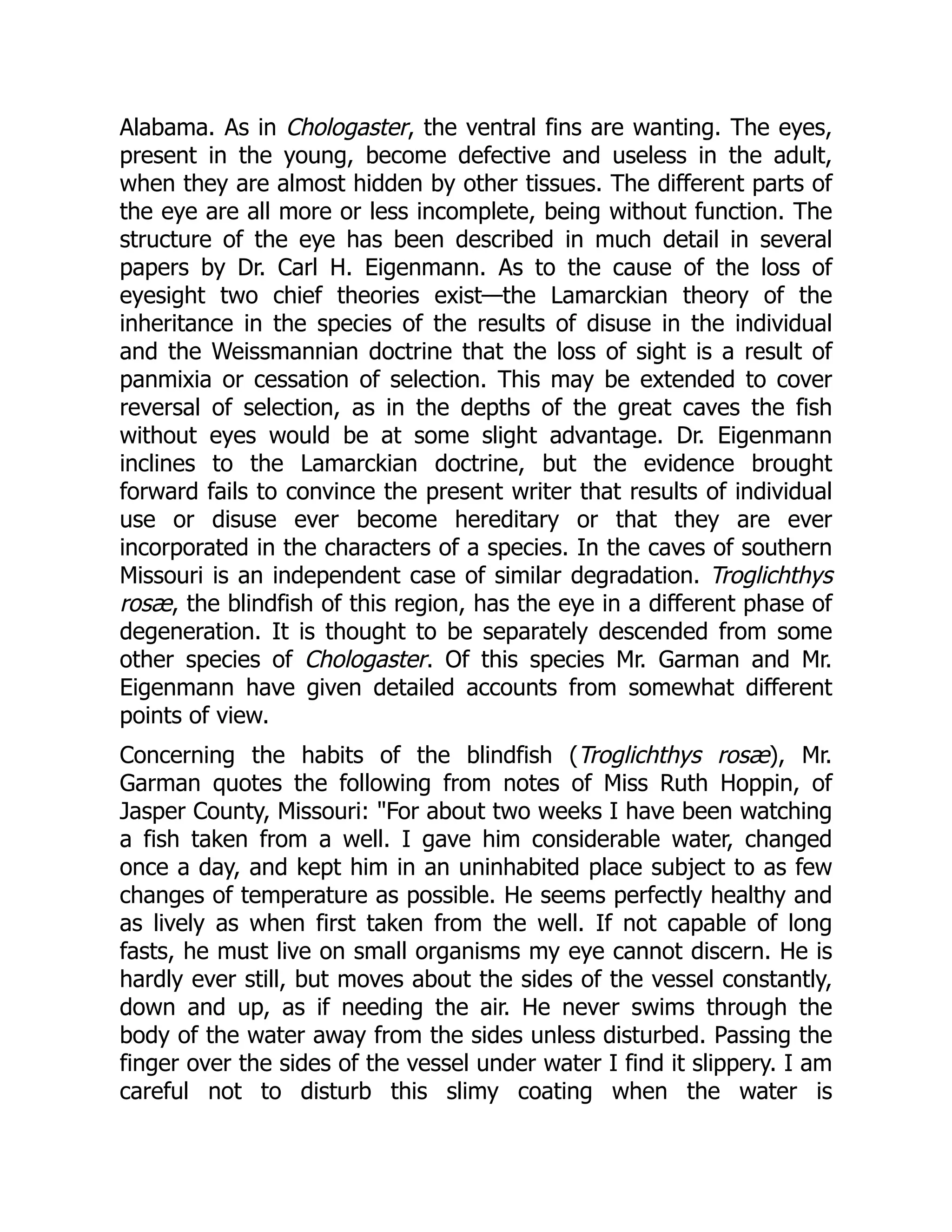 Alabama. As in Chologaster, the ventral fins are wanting. The eyes,
present in the young, become defective and useless in the adult,
when they are almost hidden by other tissues. The different parts of
the eye are all more or less incomplete, being without function. The
structure of the eye has been described in much detail in several
papers by Dr. Carl H. Eigenmann. As to the cause of the loss of
eyesight two chief theories exist—the Lamarckian theory of the
inheritance in the species of the results of disuse in the individual
and the Weissmannian doctrine that the loss of sight is a result of
panmixia or cessation of selection. This may be extended to cover
reversal of selection, as in the depths of the great caves the fish
without eyes would be at some slight advantage. Dr. Eigenmann
inclines to the Lamarckian doctrine, but the evidence brought
forward fails to convince the present writer that results of individual
use or disuse ever become hereditary or that they are ever
incorporated in the characters of a species. In the caves of southern
Missouri is an independent case of similar degradation. Troglichthys
rosæ, the blindfish of this region, has the eye in a different phase of
degeneration. It is thought to be separately descended from some
other species of Chologaster. Of this species Mr. Garman and Mr.
Eigenmann have given detailed accounts from somewhat different
points of view.
Concerning the habits of the blindfish (Troglichthys rosæ), Mr.
Garman quotes the following from notes of Miss Ruth Hoppin, of
Jasper County, Missouri: "For about two weeks I have been watching
a fish taken from a well. I gave him considerable water, changed
once a day, and kept him in an uninhabited place subject to as few
changes of temperature as possible. He seems perfectly healthy and
as lively as when first taken from the well. If not capable of long
fasts, he must live on small organisms my eye cannot discern. He is
hardly ever still, but moves about the sides of the vessel constantly,
down and up, as if needing the air. He never swims through the
body of the water away from the sides unless disturbed. Passing the
finger over the sides of the vessel under water I find it slippery. I am
careful not to disturb this slimy coating when the water is
 