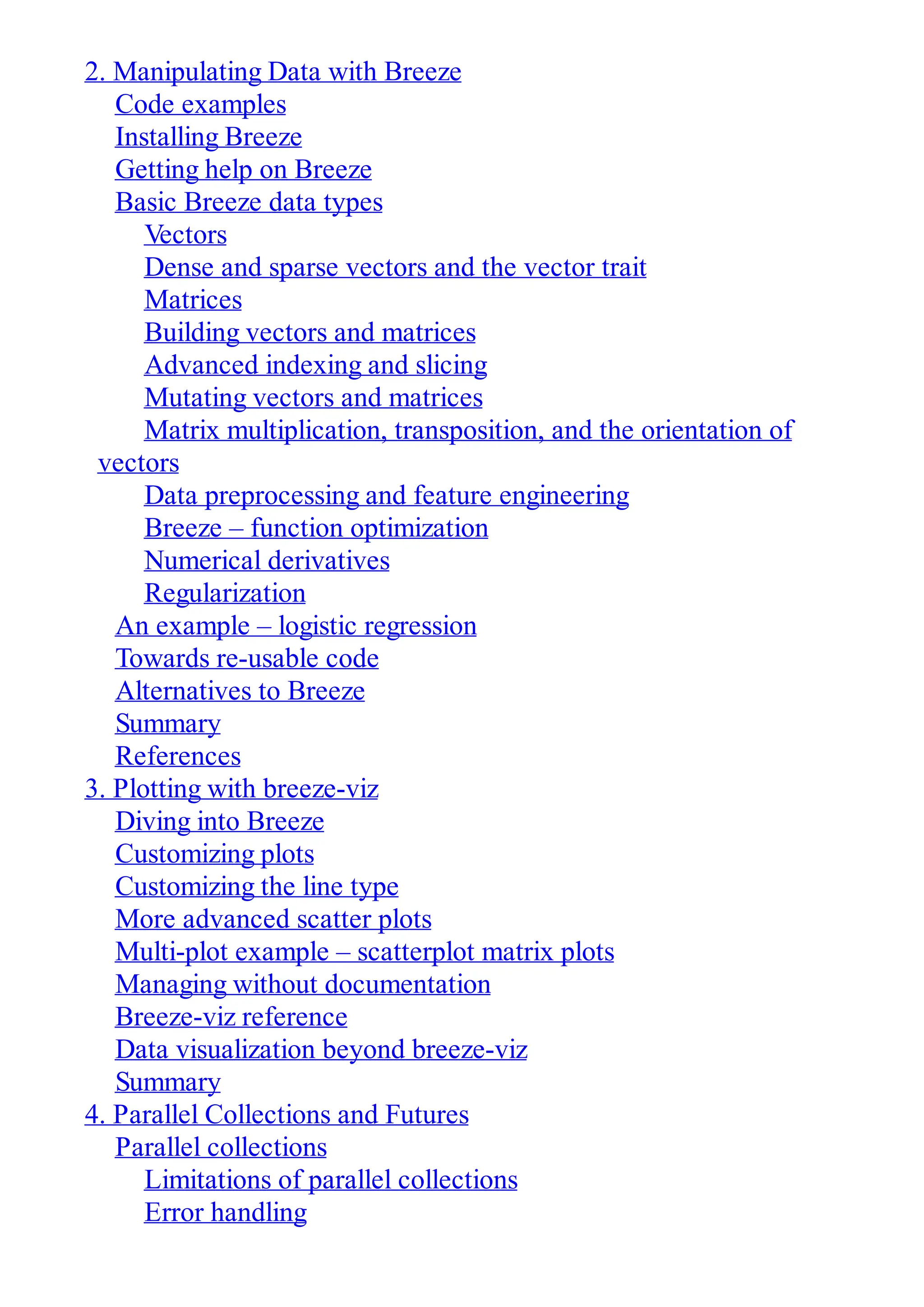 2. Manipulating Data with Breeze
Code examples
Installing Breeze
Getting help on Breeze
Basic Breeze data types
Vectors
Dense and sparse vectors and the vector trait
Matrices
Building vectors and matrices
Advanced indexing and slicing
Mutating vectors and matrices
Matrix multiplication, transposition, and the orientation of
vectors
Data preprocessing and feature engineering
Breeze – function optimization
Numerical derivatives
Regularization
An example – logistic regression
Towards re-usable code
Alternatives to Breeze
Summary
References
3. Plotting with breeze-viz
Diving into Breeze
Customizing plots
Customizing the line type
More advanced scatter plots
Multi-plot example – scatterplot matrix plots
Managing without documentation
Breeze-viz reference
Data visualization beyond breeze-viz
Summary
4. Parallel Collections and Futures
Parallel collections
Limitations of parallel collections
Error handling
 