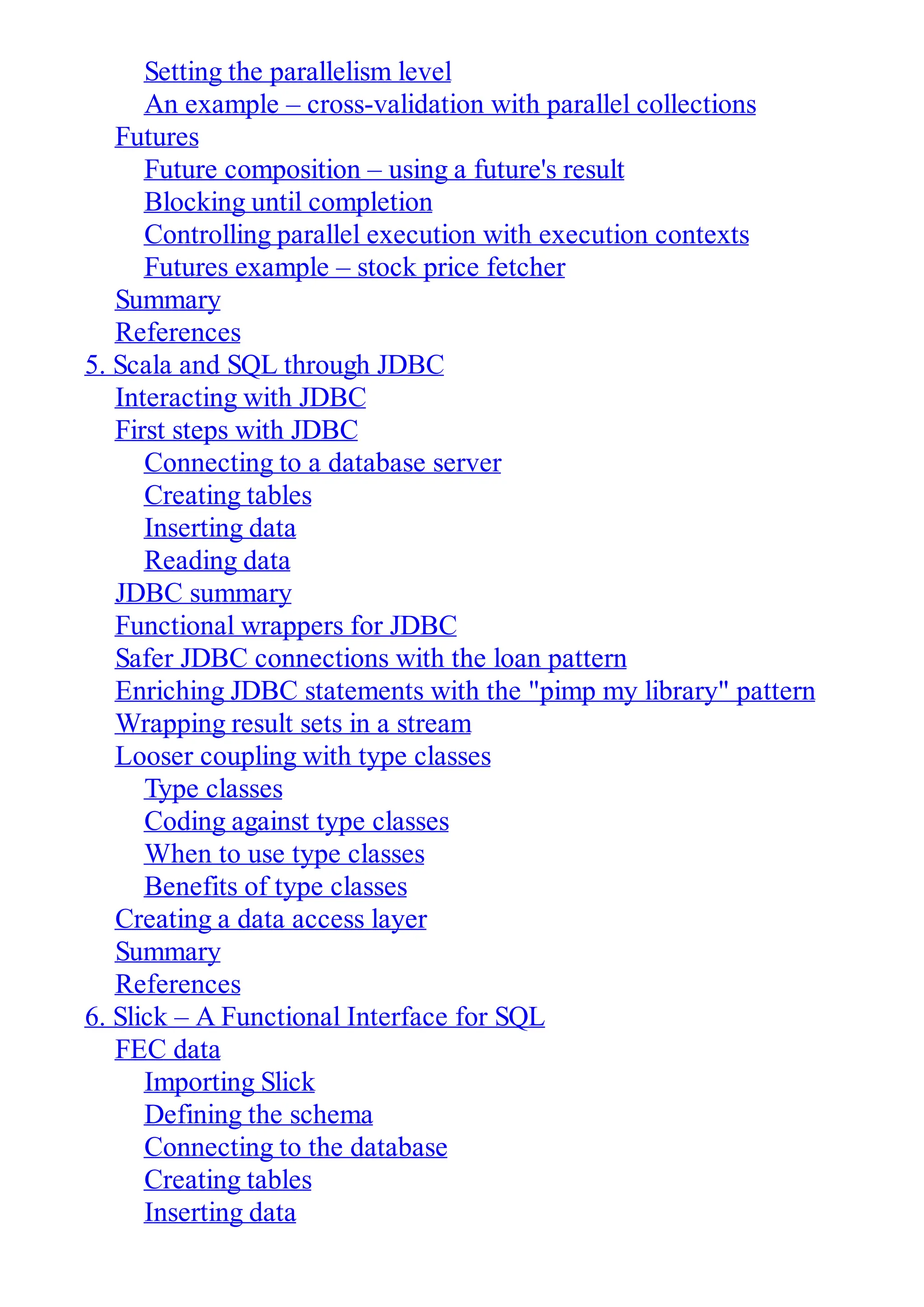 Setting the parallelism level
An example – cross-validation with parallel collections
Futures
Future composition – using a future's result
Blocking until completion
Controlling parallel execution with execution contexts
Futures example – stock price fetcher
Summary
References
5. Scala and SQL through JDBC
Interacting with JDBC
First steps with JDBC
Connecting to a database server
Creating tables
Inserting data
Reading data
JDBC summary
Functional wrappers for JDBC
Safer JDBC connections with the loan pattern
Enriching JDBC statements with the "pimp my library" pattern
Wrapping result sets in a stream
Looser coupling with type classes
Type classes
Coding against type classes
When to use type classes
Benefits of type classes
Creating a data access layer
Summary
References
6. Slick – A Functional Interface for SQL
FEC data
Importing Slick
Defining the schema
Connecting to the database
Creating tables
Inserting data
 