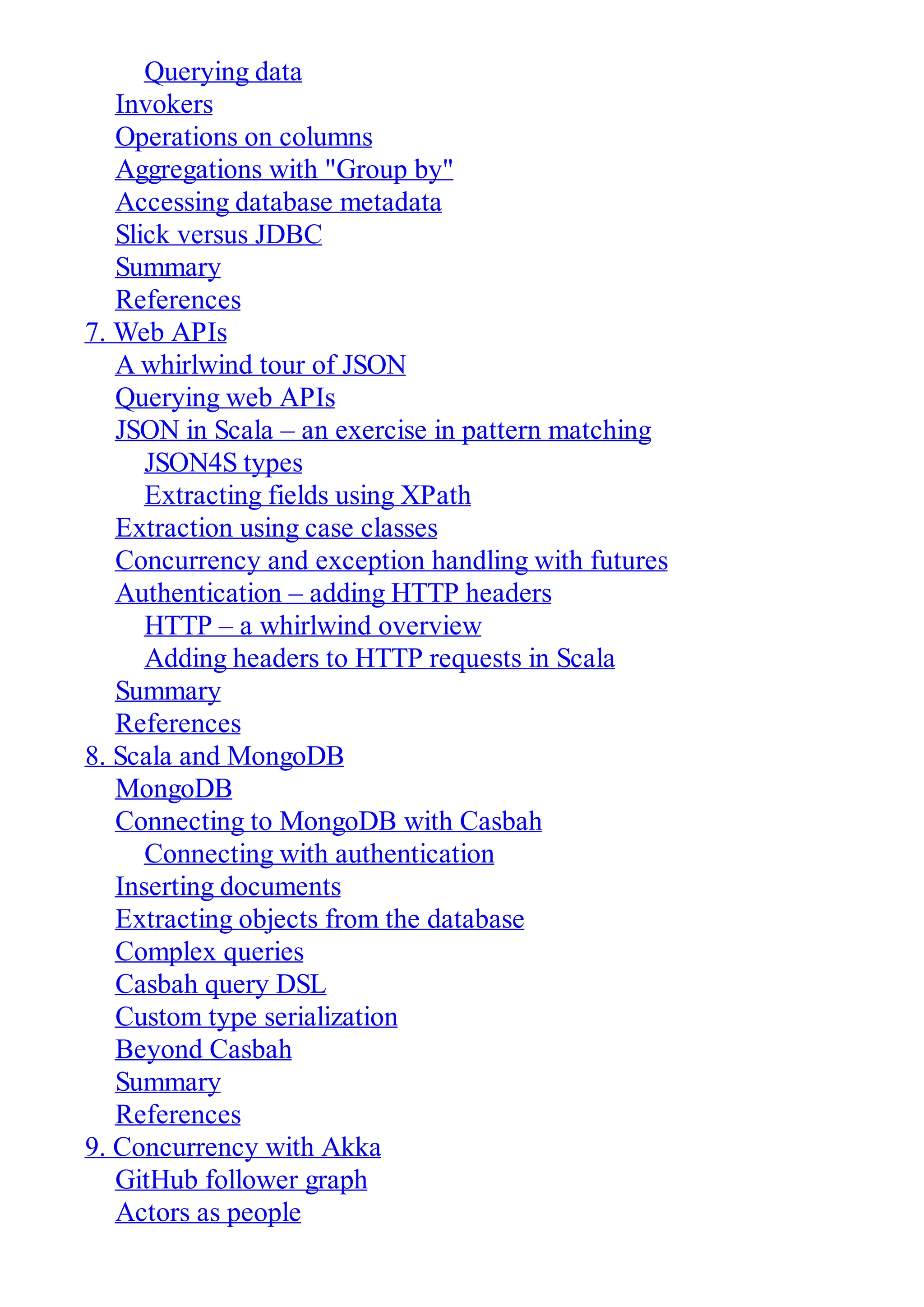 Querying data
Invokers
Operations on columns
Aggregations with "Group by"
Accessing database metadata
Slick versus JDBC
Summary
References
7. Web APIs
A whirlwind tour of JSON
Querying web APIs
JSON in Scala – an exercise in pattern matching
JSON4S types
Extracting fields using XPath
Extraction using case classes
Concurrency and exception handling with futures
Authentication – adding HTTP headers
HTTP – a whirlwind overview
Adding headers to HTTP requests in Scala
Summary
References
8. Scala and MongoDB
MongoDB
Connecting to MongoDB with Casbah
Connecting with authentication
Inserting documents
Extracting objects from the database
Complex queries
Casbah query DSL
Custom type serialization
Beyond Casbah
Summary
References
9. Concurrency with Akka
GitHub follower graph
Actors as people
 