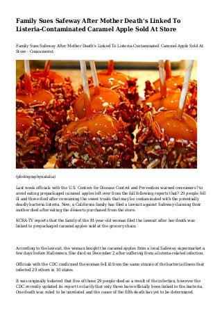 Family Sues Safeway After Mother Death's Linked To
Listeria-Contaminated Caramel Apple Sold At Store
Family Sues Safeway After Mother Death's Linked To Listeria-Contaminated Caramel Apple Sold At
Store - Consumerist
(photographynatalia)
Last week officials with the U.S. Centers for Disease Control and Prevention warned consumers? to
avoid eating prepackaged caramel apples left over from the fall following reports that? 29 people fell
ill and three died after consuming the sweet treats that may be contaminated with the potentially
deadly bacteria listeria. Now, a California family has filed a lawsuit against Safeway claiming their
mother died after eating the desserts purchased from the store.
KCRA-TV reports that the family of the 81-year-old woman filed the lawsuit after her death was
linked to prepackaged caramel apples sold at the grocery chain.
According to the lawsuit, the woman bought the caramel apples from a local Safeway supermarket a
few days before Halloween. She died on December 2 after suffering from a listeria-related infection.
Officials with the CDC confirmed the woman fell ill from the same strains of the bacteria illness that
infected 29 others in 10 states.
It was originally believed that five of those 29 people died as a result of the infection, however the
CDC recently updated its report to clarify that only three have officially been linked to the bacteria.
One death was ruled to be unrelated and the cause of the fifth death has yet to be determined.
 