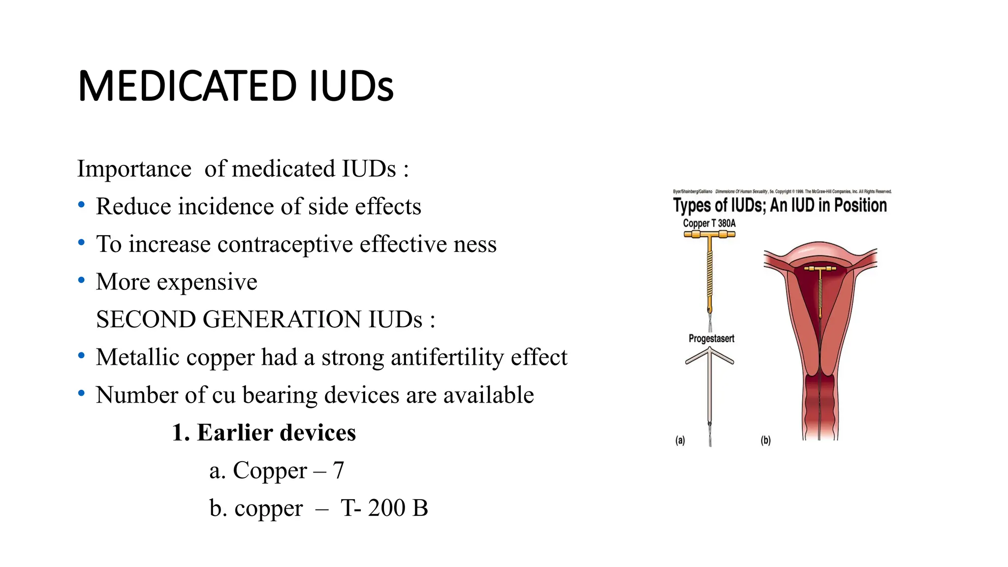 MEDICATED IUDs
Importance of medicated IUDs :
• Reduce incidence of side effects
• To increase contraceptive effective ness
• More expensive
SECOND GENERATION IUDs :
• Metallic copper had a strong antifertility effect
• Number of cu bearing devices are available
1. Earlier devices
a. Copper – 7
b. copper – T- 200 B
 
