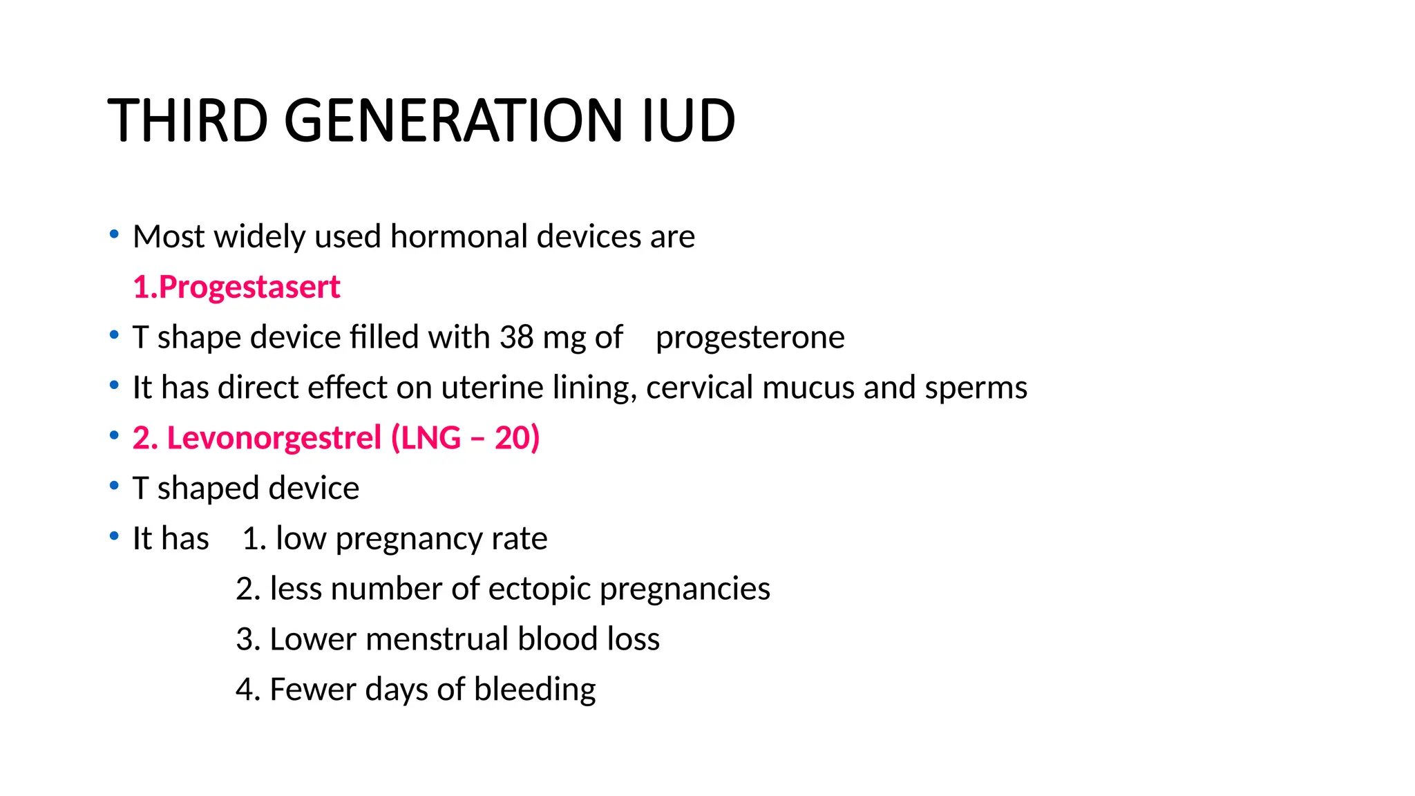 THIRD GENERATION IUD
• Most widely used hormonal devices are
1.Progestasert
• T shape device filled with 38 mg of progesterone
• It has direct effect on uterine lining, cervical mucus and sperms
• 2. Levonorgestrel (LNG – 20)
• T shaped device
• It has 1. low pregnancy rate
2. less number of ectopic pregnancies
3. Lower menstrual blood loss
4. Fewer days of bleeding
 