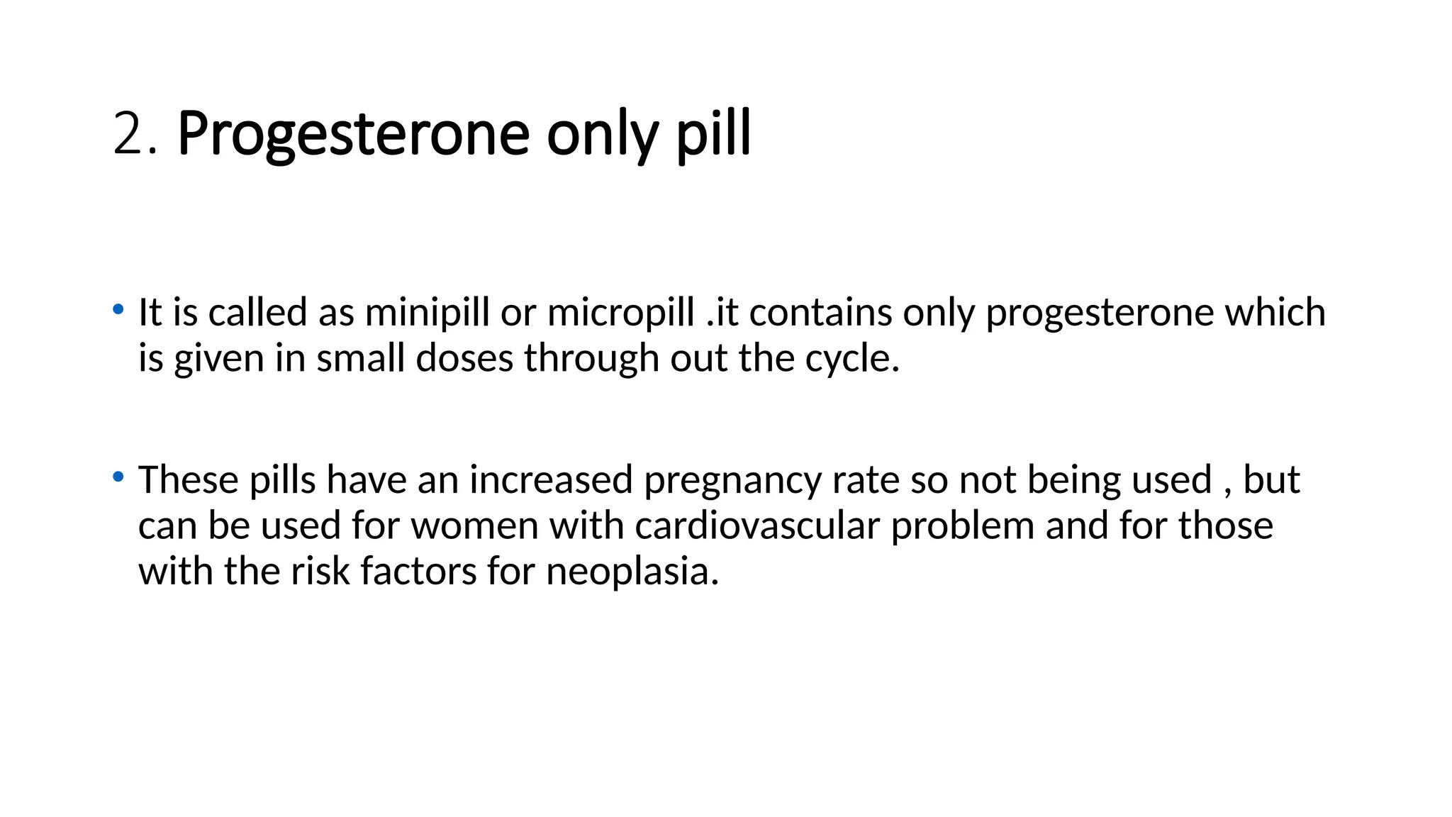 2. Progesterone only pill
• It is called as minipill or micropill .it contains only progesterone which
is given in small doses through out the cycle.
• These pills have an increased pregnancy rate so not being used , but
can be used for women with cardiovascular problem and for those
with the risk factors for neoplasia.
 