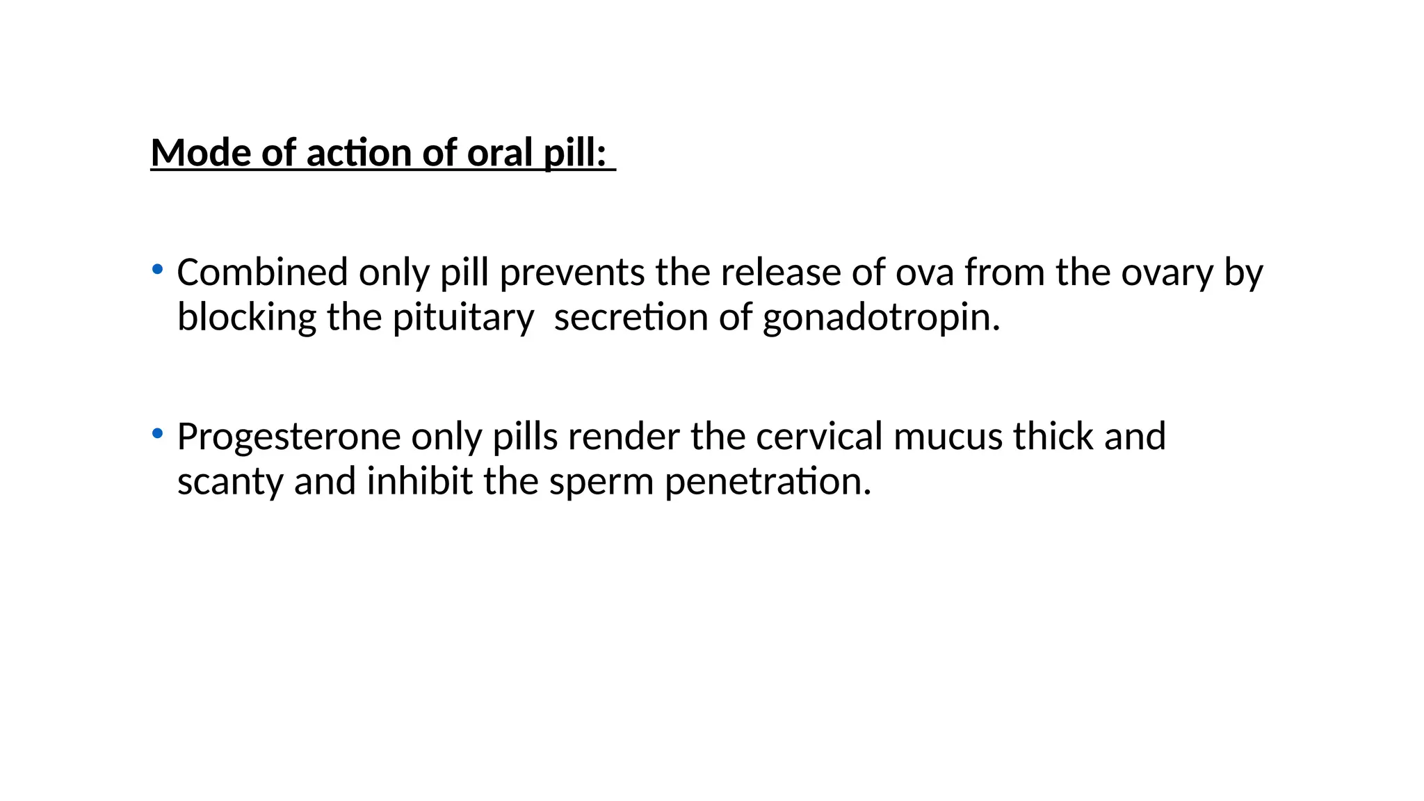Mode of action of oral pill:
• Combined only pill prevents the release of ova from the ovary by
blocking the pituitary secretion of gonadotropin.
• Progesterone only pills render the cervical mucus thick and
scanty and inhibit the sperm penetration.
 