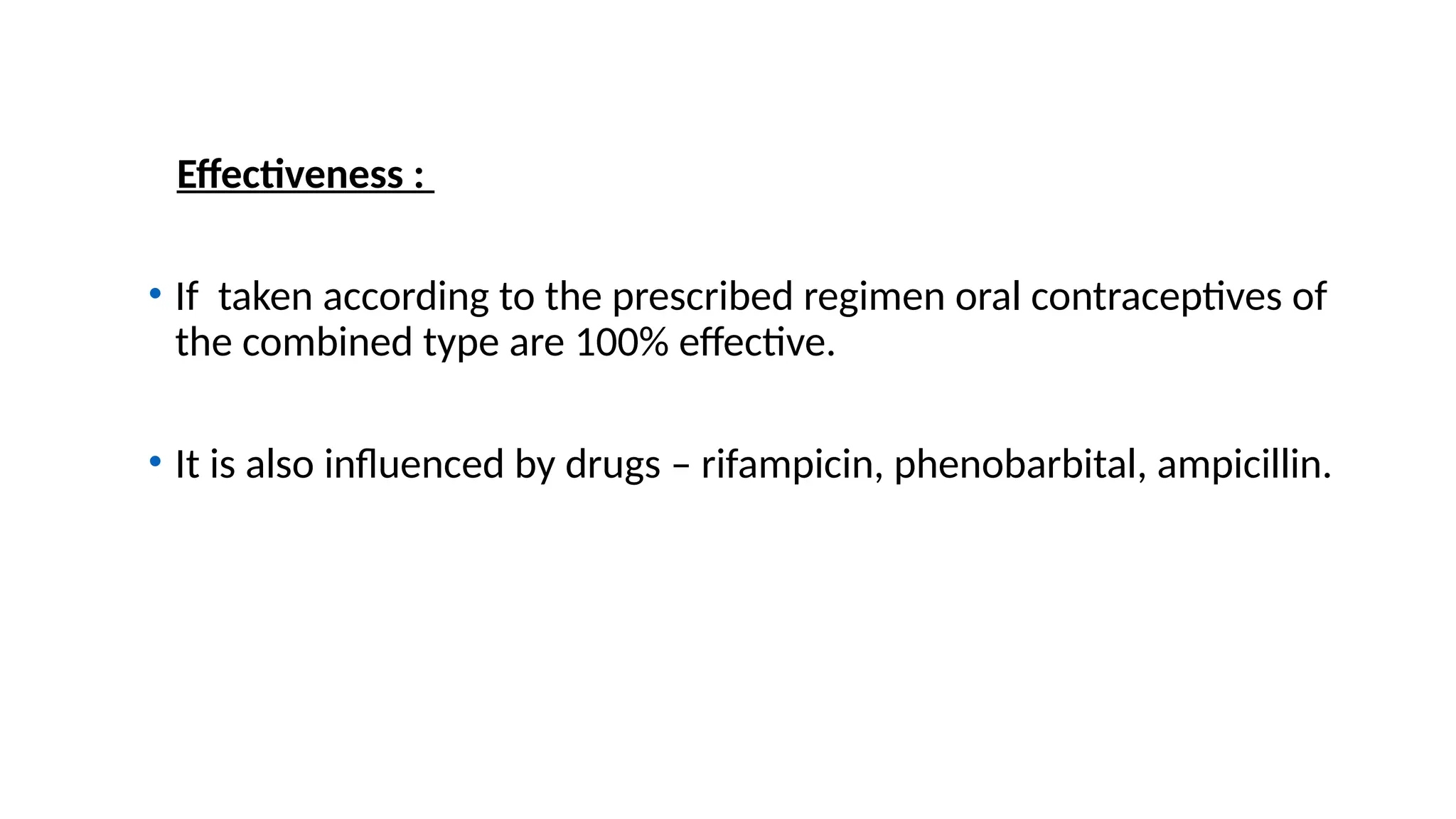 Effectiveness :
• If taken according to the prescribed regimen oral contraceptives of
the combined type are 100% effective.
• It is also influenced by drugs – rifampicin, phenobarbital, ampicillin.
 