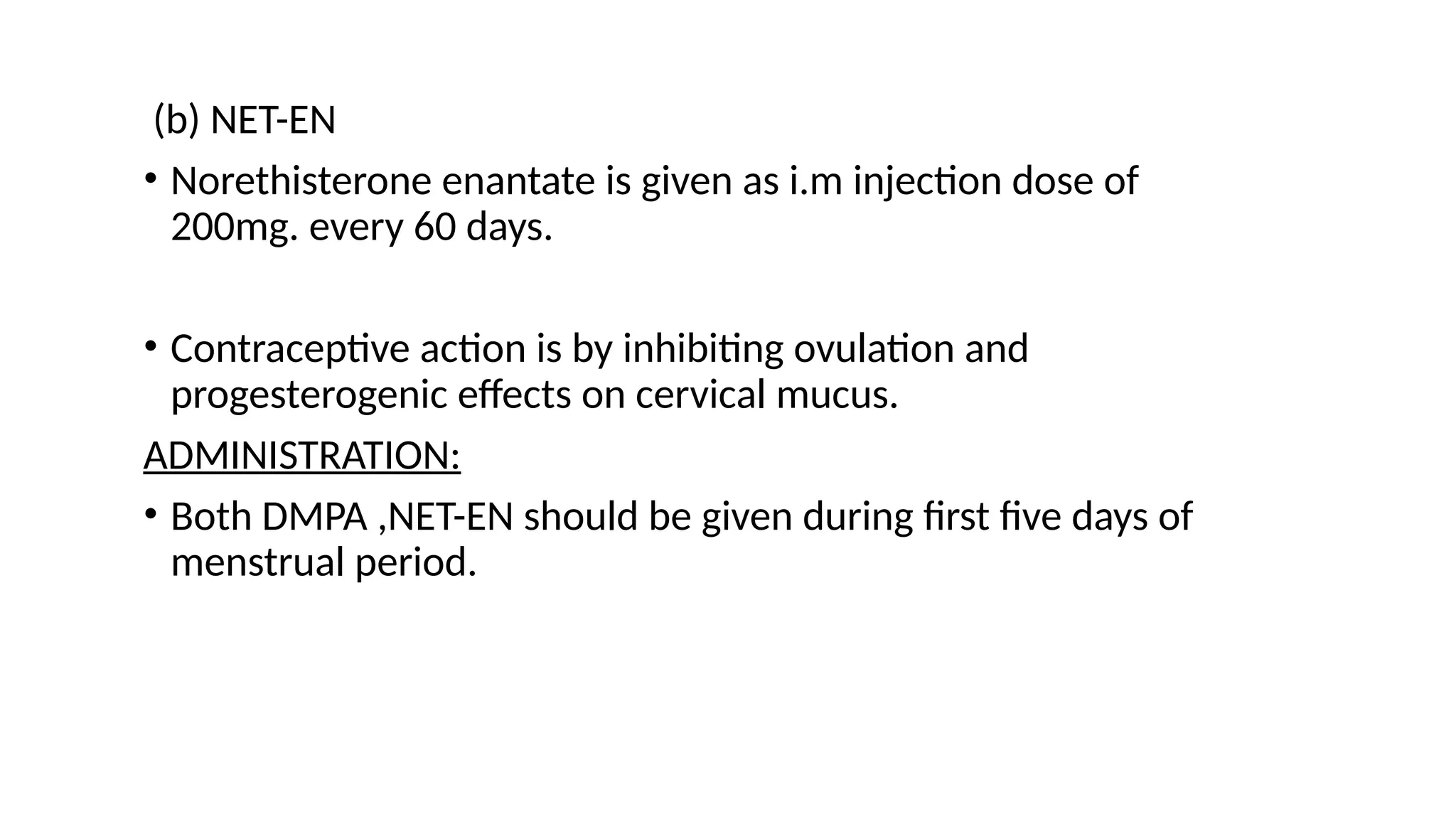 (b) NET-EN
• Norethisterone enantate is given as i.m injection dose of
200mg. every 60 days.
• Contraceptive action is by inhibiting ovulation and
progesterogenic effects on cervical mucus.
ADMINISTRATION:
• Both DMPA ,NET-EN should be given during first five days of
menstrual period.
 