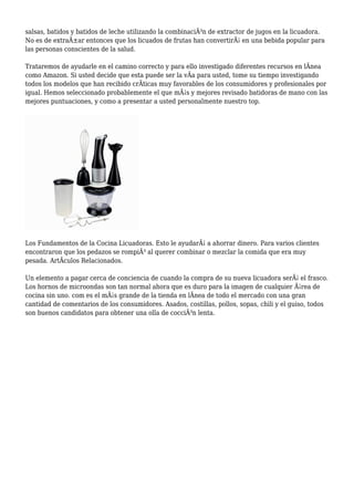 salsas, batidos y batidos de leche utilizando la combinaciÃ³n de extractor de jugos en la licuadora.
No es de extraÃ±ar entonces que los licuados de frutas han convertirÃ¡ en una bebida popular para
las personas conscientes de la salud.
Trataremos de ayudarle en el camino correcto y para ello investigado diferentes recursos en lÃnea
como Amazon. Si usted decide que esta puede ser la vÃa para usted, tome su tiempo investigando
todos los modelos que han recibido crÃticas muy favorables de los consumidores y profesionales por
igual. Hemos seleccionado probablemente el que mÃ¡s y mejores revisado batidoras de mano con las
mejores puntuaciones, y como a presentar a usted personalmente nuestro top.
Los Fundamentos de la Cocina Licuadoras. Esto le ayudarÃ¡ a ahorrar dinero. Para varios clientes
encontraron que los pedazos se rompiÃ³ al querer combinar o mezclar la comida que era muy
pesada. ArtÃculos Relacionados.
Un elemento a pagar cerca de conciencia de cuando la compra de su nueva licuadora serÃ¡ el frasco.
Los hornos de microondas son tan normal ahora que es duro para la imagen de cualquier Ã¡rea de
cocina sin uno. com es el mÃ¡s grande de la tienda en lÃnea de todo el mercado con una gran
cantidad de comentarios de los consumidores. Asados, costillas, pollos, sopas, chili y el guiso, todos
son buenos candidatos para obtener una olla de cocciÃ³n lenta.
 