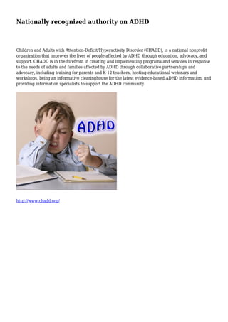 Nationally recognized authority on ADHD
Children and Adults with Attention-Deficit/Hyperactivity Disorder (CHADD), is a national nonprofit
organization that improves the lives of people affected by ADHD through education, advocacy, and
support. CHADD is in the forefront in creating and implementing programs and services in response
to the needs of adults and families affected by ADHD through collaborative partnerships and
advocacy, including training for parents and K-12 teachers, hosting educational webinars and
workshops, being an informative clearinghouse for the latest evidence-based ADHD information, and
providing information specialists to support the ADHD community.
http://www.chadd.org/
 