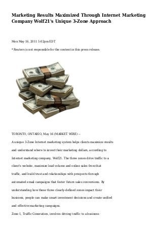 Marketing Results Maximized Through Internet Marketing
Company Wolf21's Unique 3-Zone Approach
Mon May 16, 2011 5:02pm EDT
* Reuters is not responsible for the content in this press release.
TORONTO, ONTARIO, May 16 (MARKET WIRE) --
A unique 3-Zone Internet marketing system helps clients maximize results
and understand where to invest their marketing dollars, according to
Internet marketing company, Wolf21. The three zones drive traffic to a
client's website, maximize lead volume and online sales from that
traffic, and build trust and relationships with prospects through
automated email campaigns that foster future sales conversions. By
understanding how these three clearly-defined zones impact their
business, people can make smart investment decisions and create unified
and effective marketing campaigns.
Zone 1, Traffic Generation, involves driving traffic to a business
 