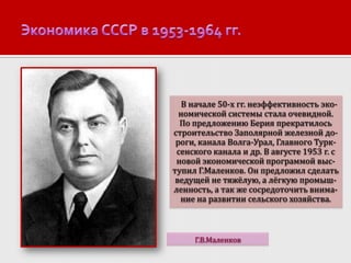 В начале 50-х гг. неэффективность экономической системы стала очевидной.
По предложению Берия прекратилось
строительство Заполярной железной дороги, канала Волга-Урал, Главного Турксенского канала и др. В августе 1953 г. с
новой экономической программой выступил Г.Маленков. Он предложил сделать
ведущей не тяжёлую, а лёгкую промышленность, а так же сосредоточить внимание на развитии сельского хозяйства.

Г.В.Маленков

 