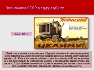 Плакат 1954 г.

Иной точки зрения придерживался Н.Хрущёв, считавший главным направлением развития сельского хозяйства освоение целинных земель (экстенсивный
вариант). В 1954 г. в восточные районы страны направились 450 тысяч человек.
За 5 лет они освоили 42 миллиона га целины и производство зерна в стране выросло в 1,5 раза. Вскоре колхозники получили паспорта, им начали платить пенсии, колхозы стали сами определять направления деятельности.

 