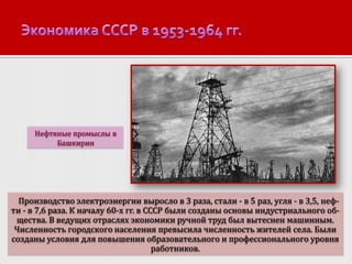Нефтяные промыслы в
Башкирии

Производство электроэнергии выросло в 3 раза, стали - в 5 раз, угля - в 3,5, нефти - в 7,6 раза. К началу 60-х гг. в СССР были созданы основы индустриального общества. В ведущих отраслях экономики ручной труд был вытеснен машинным.
Численность городского населения превысила численность жителей села. Были
созданы условия для повышения образовательного и профессионального уровня
работников.

 