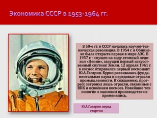 В 50-е гг. в СССР началась научно-техническая революция. В 1954 г. в Обнинске была открыта первая в мире АЭС. В
1957 г. - спущен на воду атомный ледокол «Ленин», запущен первый искусственный спутник Земли. 12 апреля 1961 г.
в космос отправился первый космонавт
Ю.А.Гагарин. Бурно развивалась фундаментальная наука и передовые отрасли
промышленности. К сожалению, прогресс затронул лишь отрасли, связанные с
ВПК и освоением космоса. Новейшие технологии в массовом производстве не
применялись.
Ю.А.Гагарин перед
стартом

 