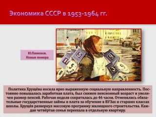 Ю.Пименов.
Новые номера

Политика Хрущёва носила ярко выраженную социальную направленность. Постоянно повышалась заработная плата, был снижен пенсионный возраст и увеличен размер пенсий. Рабочая неделя сократилась до 46 часов. Отменялись обязательные государственные займы и плата за обучение в ВУЗах и старших классах
школы. Хрущёв развернул массовую программу жилищного строительства. Каждая четвёртая семья переехала в отдельную квартиру.

 