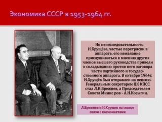 Но непоследовательность
Н.Хрущёва, частые перетряски в
аппарате, его нежелание
прислушиваться к мнению других
членов высшего руководства привели
к складыванию против него заговора
части партийного и государственного аппарата. В октябре 1964г.
Н.Хрущёв был отправлен на пенсию.
Генеральным секретарем ЦК КПСС
стал Л.И.Брежнев, а Председателем
Совета Минис ров - А.Н.Косыгин.
Л.Брежнев и Н.Хрущев на сеансе
связи с космонавтами

 