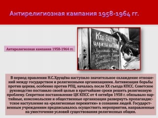 Антирелигиозная кампания 1958-1964 гг.

В период правления Н.С.Хрущёва наступило значительное охлаждение отношений между государством и религиозными организациями. Активизация борьбы
против церкви, особенно против РПЦ, началась после ХХ съезда КПСС. Советское
руководство поставило своей целью в кратчайшие сроки решить религиозную
проблему. Секретное постановление ЦК КПСС от 4 октября 1958 г. обязывало партийные, комсомольские и общественные организации развернуть пропагандистское наступление на «религиозные пережитки» в сознании людей. Государственным учреждениям предписывалось осуществить мероприятия, направленные
на ужесточение условий существования религиозных общин.

 