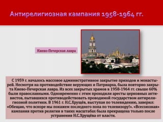 Киево-Печерская лавра

С 1959 г. началось массовое административное закрытие приходов и монастырей. Несмотря на противодействие верующих и Патриарха, была повторно закрыта Киево-Печерская лавра. Из всех закрытых храмов в 1958-1964 гг. свыше 60%
были православными. Одновременно с этим проходили аресты церковных активистов, пытавшихся противодействовать проводимой государством антирелигиозной политики. В 1961 г. Н.С.Хрущёв, выступая по телевидению, заверил:
«Обещаю, что вскоре мы покажем последнего попа по телевизору!». «Всесоюзная»
кампания против религии в таких масштабах была прекращена только после
устранения Н.С.Хрущёва от власти.

 
