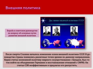 Борьба в советском руководстве
по вопросу об основных путях
развития внешней политики

После смерти Сталина началось изменение основ внешней политики СССР. В руководстве страны появились различные точки зрения по данному направлению.
Берия считал возможной политику мирного сосуществования с Западом, был готов пойти на объединение Германии и восстановление отношеий с СФРЮ. Он
считал СЭВ неэффективным и предлагал его распустить.

 