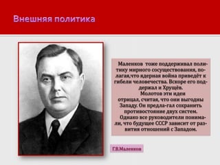 Маленков тоже поддерживал политику мирного сосуществования, полагая,что ядерная война приведёт к
гибели человечества. Вскоре его поддержал и Хрущёв.
Молотов эти идеи
отрицал, считая, что они выгодны
Западу. Он предла-гал сохранить
противостояние двух систем.
Однако все руководители понимали, что будущее СССР зависит от развития отношений с Западом.
Г.В.Маленков

 