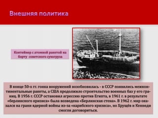 Контейнер с атомной ракетой на
борту советского сухогруза

В конце 50-х гг. гонка вооружений возобновилась - в СССР появились межконтинентальные ракеты, а США продолжило строительство военных баз у его границ. В 1956 г. СССР остановил агрессию против Египта, в 1961 г. в результате
«берлинского кризиса» была возведена «Берлинская стена». В 1962 г. мир оказался на грани ядерной войны из-за «карибского кризиса», но Хрущёв и Кеннеди
смогли договориться.

 