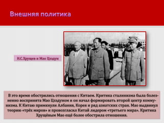 Н.С.Хрущев и Мао Цзэдун

В это время обострились отношения с Китаем. Критика сталинизма была болезненно воспринята Мао Цзэдуном и он начал формировать второй центр коммунизма. К Китаю примкнули Албания, Корея и ряд азиатских стран. Мао выдвинул
теорию «трёх миров» и провозгласил Китай лидером «третьего мира». Критика
Хрущёвым Мао ещё более обострила отношения.

 