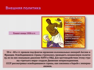 Плакат конца 1950-х гг.

50-е - 60-е гг. прошли под флагом крушения колониальных империй Англии и
Франции. Освободившиеся страны стремились проводить независимую политику, но на них оказывали давление НАТО и ОВД. Для противодействия этому страны «третьего мира» создали Движение неприсоединения.
СССР рассматривал освободившиеся страны, как союзника в борьбе с империализмом.

 