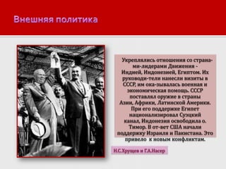 Укреплялись отношения со странами-лидерами Движения Индией, Индонезией, Египтом. Их
руководи-тели нанесли визиты в
СССР, им ока-зывалась военная и
экономическая помощь. СССР
поставлял оружие в страны
Азии, Африки, Латинской Америки.
При его поддержке Египет
национализировал Суэцкий
канал, Индонезия освободила о.
Тимор. В от-вет США начали
поддержку Израиля и Пакистана. Это
привело к новым конфликтам.
Н.С.Хрущев и Г.А.Насер

 